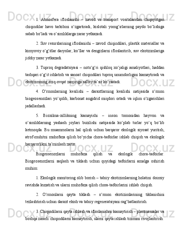 1.   Atmosfera   ifloslanishi   –   zavod   va   transport   vositalaridan   chiqayotgan
chiqindilar   havo   tarkibini   o‘zgartiradi,   kislotali   yomg‘irlarning   paydo   bo‘lishiga
sabab bo‘ladi va o‘simliklarga zarar yetkazadi.
2. Suv resurslarining ifloslanishi – zavod chiqindilari, plastik materiallar va
kimyoviy o‘g‘itlar daryolar, ko‘llar va dengizlarni ifloslantirib, suv ekotizimlariga
jiddiy zarar yetkazadi.
3.   Tuproq   degradatsiyasi   –   noto‘g‘ri   qishloq   xo‘jaligi   amaliyotlari,   haddan
tashqari o‘g‘it ishlatish va sanoat chiqindilari tuproq unumdorligini kamaytiradi va
ekotizimning oziq-ovqat zanjiriga salbiy ta’sir ko‘rsatadi.
4.   O‘rmonlarning   kesilishi   –   daraxtlarning   kesilishi   natijasida   o‘rmon
biogeosenozlari   yo‘qolib,   karbonat   angidrid   miqdori   ortadi   va   iqlim   o‘zgarishlari
jadallashadi.
5.   Bioxilma-xillikning   kamayishi   –   inson   tomonidan   hayvon   va
o‘simliklarning   yashash   joylari   buzilishi   natijasida   ko‘plab   turlar   yo‘q   bo‘lib
ketmoqda.   Bu   muammolarni   hal   qilish   uchun   barqaror   ekologik   siyosat   yuritish,
atrof-muhitni  muhofaza qilish bo‘yicha chora-tadbirlar  ishlab chiqish va ekologik
barqarorlikni ta’minlash zarur.
Biogeosenozlarni   muhofaza   qilish   va   ekologik   chora-tadbirlar.
Biogeosenozlarni   saqlash   va   tiklash   uchun   quyidagi   tadbirlarni   amalga   oshirish
muhim:
1. Ekologik monitoring olib borish – tabiiy ekotizimlarning holatini doimiy
ravishda kuzatish va ularni muhofaza qilish chora-tadbirlarini ishlab chiqish.
2.   O‘rmonlarni   qayta   tiklash   –   o‘rmon   ekotizimlarining   tiklanishini
tezlashtirish uchun daraxt ekish va tabiiy regeneratsiyani rag‘batlantirish.
3. Chiqindilarni qayta ishlash va ifloslanishni kamaytirish – plastmassalar va
boshqa zararli chiqindilarni kamaytirish, ularni qayta ishlash tizimini rivojlantirish. 