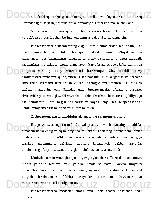 4.   Qishloq   xo‘jaligida   ekologik   usullardan   foydalanish   –   tuproq
unumdorligini saqlash, pestitsidlar va kimyoviy o‘g‘itlar iste’molini cheklash.
5.   Tabiatni   muhofaza   qilish   milliy   parklarini   tashkil   etish   –   noyob   va
yo‘qolib ketish xavfi ostida bo‘lgan ekotizimlarni davlat himoyasiga olish.
Biogeosenozlar   tirik   tabiatning   eng   muhim   tuzilmalaridan   biri   bo‘lib,   ular
tirik   organizmlar   va   muhit   o‘rtasidagi   murakkab   o‘zaro   bog‘liqlik   asosida
shakllanadi.   Bu   tizimlarning   barqarorligi   tabiiy   resurslarning   uzoq   muddatli
saqlanishini   ta’minlaydi.   Lekin   zamonaviy   dunyoda   antropogen   ta’sir   natijasida
biogeosenozlarning   tabiiy   muvozanati   buzilmoqda.   Shu   sababli,   tabiiy
ekotizimlarni   muhofaza   qilish,   ularning   faoliyat   tuzilishini   o‘rganish   va   barqaror
rivojlanish   strategiyalarini   ishlab   chiqish   ekologik   muammolarni   hal   qilishda
muhim   ahamiyatga   ega.   Shunday   qilib,   biogeosenozlar   tabiatning   barqaror
rivojlanishiga   xizmat   qiluvchi   murakkab,   lekin   o‘z-o‘zini   boshqarish   qobiliyatiga
ega   tizimlardir.   Ularni   to‘g‘ri   boshqarish   va   saqlash   orqali   biz   kelajak   avlodlar
uchun qulay ekologik muhit yaratishimiz mumkin.
2. Biogeosenozlarda moddalar almashinuvi va energiya oqimi.
Biogeosenozlarning   normal   faoliyat   yuritishi   va   barqarorligi   moddalar
almashinuvi va energiya oqimi orqali ta’minlanadi. Tabiatdagi barcha organizmlar
bir-biri   bilan   bog‘liq   bo‘lib,   ular   orasidagi   moddalar   almashinuvi   va   energiya
harakati   ekotizimning   uzluksiz   ishlashini   ta’minlaydi.   Ushbu   jarayonlar
biosferaning tabiiy muvozanatini saqlab qolish uchun juda muhimdir.
Moddalar almashinuvi (biogeokimyoviy aylanishlar). Tabiatda hech qanday
modda   yo‘qolib   ketmaydi   yoki   yo‘qdan   paydo   bo‘lmaydi.   Barcha   kimyoviy
elementlar   ekotizim   ichida   biogeokimyoviy   aylanish   deb   ataluvchi   doimiy   sikl
bo‘ylab   harakatlanadi.   Ushbu   jarayonlar   o‘simliklar,   hayvonlar   va
mikroorganizmlar orqali amalga oshadi.
Biogeosenozlarda   moddalar   almashinuvi   uchta   asosiy   bosqichda   sodir
bo‘ladi: 