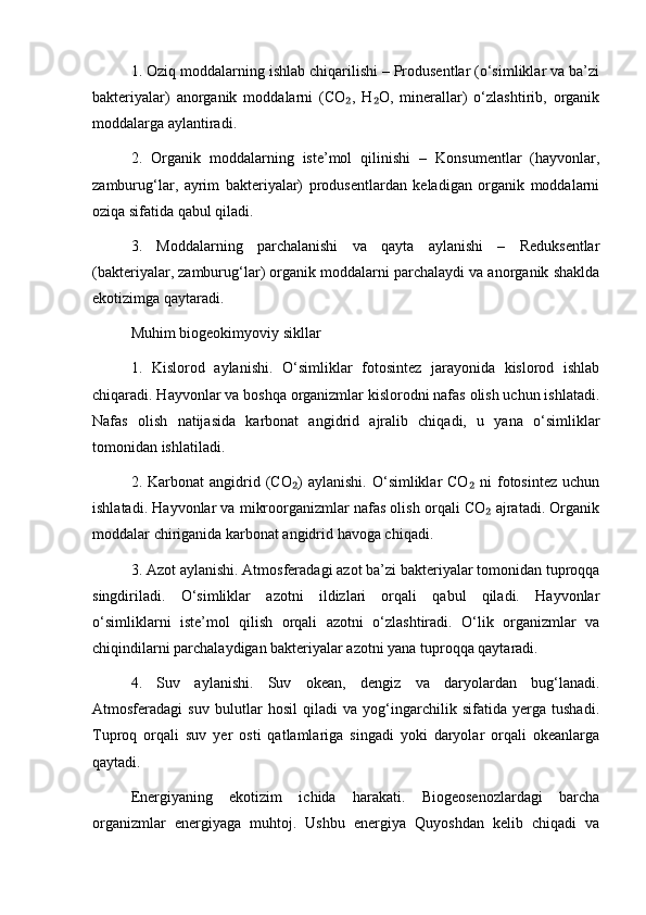 1. Oziq moddalarning ishlab chiqarilishi – Produsentlar (o‘simliklar va ba’zi
bakteriyalar)   anorganik   moddalarni   (CO ,   H O,   minerallar)   o‘zlashtirib,   organik₂ ₂
moddalarga aylantiradi.
2.   Organik   moddalarning   iste’mol   qilinishi   –   Konsumentlar   (hayvonlar,
zamburug‘lar,   ayrim   bakteriyalar)   produsentlardan   keladigan   organik   moddalarni
oziqa sifatida qabul qiladi.
3.   Moddalarning   parchalanishi   va   qayta   aylanishi   –   Reduksentlar
(bakteriyalar, zamburug‘lar) organik moddalarni parchalaydi va anorganik shaklda
ekotizimga qaytaradi.
Muhim biogeokimyoviy sikllar
1.   Kislorod   aylanishi.   O‘simliklar   fotosintez   jarayonida   kislorod   ishlab
chiqaradi. Hayvonlar va boshqa organizmlar kislorodni nafas olish uchun ishlatadi.
Nafas   olish   natijasida   karbonat   angidrid   ajralib   chiqadi,   u   yana   o‘simliklar
tomonidan ishlatiladi.
2. Karbonat   angidrid  (CO )   aylanishi.  O‘simliklar  CO  ni  fotosintez  uchun	
₂ ₂
ishlatadi. Hayvonlar va mikroorganizmlar nafas olish orqali CO  ajratadi. Organik	
₂
moddalar chiriganida karbonat angidrid havoga chiqadi.
3. Azot aylanishi. Atmosferadagi azot ba’zi bakteriyalar tomonidan tuproqqa
singdiriladi.   O‘simliklar   azotni   ildizlari   orqali   qabul   qiladi.   Hayvonlar
o‘simliklarni   iste’mol   qilish   orqali   azotni   o‘zlashtiradi.   O‘lik   organizmlar   va
chiqindilarni parchalaydigan bakteriyalar azotni yana tuproqqa qaytaradi.
4.   Suv   aylanishi.   Suv   okean,   dengiz   va   daryolardan   bug‘lanadi.
Atmosferadagi   suv   bulutlar   hosil   qiladi   va   yog‘ingarchilik   sifatida   yerga   tushadi.
Tuproq   orqali   suv   yer   osti   qatlamlariga   singadi   yoki   daryolar   orqali   okeanlarga
qaytadi.
Energiyaning   ekotizim   ichida   harakati.   Biogeosenozlardagi   barcha
organizmlar   energiyaga   muhtoj.   Ushbu   energiya   Quyoshdan   kelib   chiqadi   va