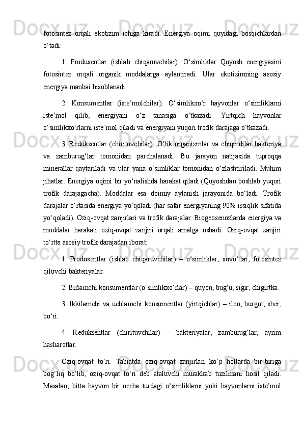 fotosintez   orqali   ekotizim   ichiga   kiradi.   Energiya   oqimi   quyidagi   bosqichlardan
o‘tadi:
1.   Produsentlar   (ishlab   chiqaruvchilar).   O‘simliklar   Quyosh   energiyasini
fotosintez   orqali   organik   moddalarga   aylantiradi.   Ular   ekotizimning   asosiy
energiya manbai hisoblanadi.
2.   Konsumentlar   (iste’molchilar).   O‘simlikxo‘r   hayvonlar   o‘simliklarni
iste’mol   qilib,   energiyani   o‘z   tanasiga   o‘tkazadi.   Yirtqich   hayvonlar
o‘simlikxo‘rlarni iste’mol qiladi va energiyani yuqori trofik darajaga o‘tkazadi.
3.   Reduksentlar   (chirituvchilar).   O‘lik   organizmlar   va   chiqindilar   bakteriya
va   zamburug‘lar   tomonidan   parchalanadi.   Bu   jarayon   natijasida   tuproqqa
minerallar   qaytariladi   va   ular   yana   o‘simliklar   tomonidan   o‘zlashtiriladi.   Muhim
jihatlar: Energiya oqimi bir yo‘nalishda harakat qiladi (Quyoshdan boshlab yuqori
trofik   darajagacha).   Moddalar   esa   doimiy   aylanish   jarayonida   bo‘ladi.   Trofik
darajalar o‘rtasida energiya yo‘qoladi (har safar energiyaning 90% issiqlik sifatida
yo‘qoladi). Oziq-ovqat zanjirlari va trofik darajalar. Biogeosenozlarda energiya va
moddalar   harakati   oziq-ovqat   zanjiri   orqali   amalga   oshadi.   Oziq-ovqat   zanjiri
to‘rtta asosiy trofik darajadan iborat:
1.   Produsentlar   (ishlab   chiqaruvchilar)   –   o‘simliklar,   suvo‘tlar,   fotosintez
qiluvchi bakteriyalar.
2. Birlamchi konsumentlar (o‘simlikxo‘rlar) – quyon, bug‘u, sigir, chigirtka.
3.   Ikkilamchi   va   uchlamchi   konsumentlar   (yirtqichlar)   –   ilon,   burgut,   sher,
bo‘ri.
4.   Reduksentlar   (chirituvchilar)   –   bakteriyalar,   zamburug‘lar,   ayrim
hasharotlar.
Oziq-ovqat   to‘ri.   Tabiatda   oziq-ovqat   zanjirlari   ko‘p   hollarda   bir-biriga
bog‘liq   bo‘lib,   oziq-ovqat   to‘ri   deb   ataluvchi   murakkab   tuzilmani   hosil   qiladi.
Masalan,   bitta   hayvon   bir   necha   turdagi   o‘simliklarni   yoki   hayvonlarni   iste’mol