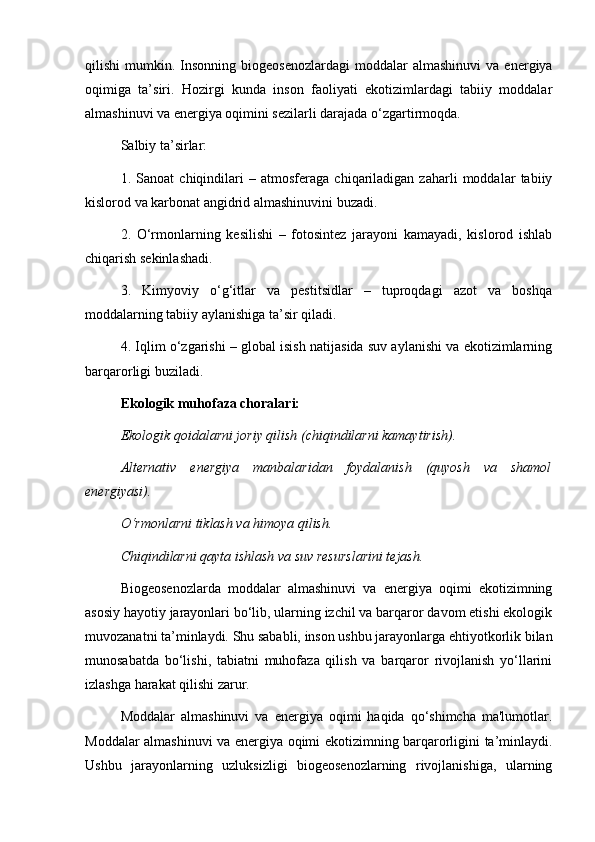 qilishi   mumkin.  Insonning   biogeosenozlardagi  moddalar  almashinuvi   va  energiya
oqimiga   ta’siri.   Hozirgi   kunda   inson   faoliyati   ekotizimlardagi   tabiiy   moddalar
almashinuvi va energiya oqimini sezilarli darajada o‘zgartirmoqda.
Salbiy ta’sirlar:
1.   Sanoat   chiqindilari   –   atmosferaga   chiqariladigan   zaharli   moddalar   tabiiy
kislorod va karbonat angidrid almashinuvini buzadi.
2.   O‘rmonlarning   kesilishi   –   fotosintez   jarayoni   kamayadi,   kislorod   ishlab
chiqarish sekinlashadi.
3.   Kimyoviy   o‘g‘itlar   va   pestitsidlar   –   tuproqdagi   azot   va   boshqa
moddalarning tabiiy aylanishiga ta’sir qiladi.
4. Iqlim o‘zgarishi – global isish natijasida suv aylanishi va ekotizimlarning
barqarorligi buziladi.
Ekologik muhofaza choralari:
Ekologik qoidalarni joriy qilish (chiqindilarni kamaytirish).
Alternativ   energiya   manbalaridan   foydalanish   (quyosh   va   shamol
energiyasi).
O‘rmonlarni tiklash va himoya qilish.
Chiqindilarni qayta ishlash va suv resurslarini tejash.
Biogeosenozlarda   moddalar   almashinuvi   va   energiya   oqimi   ekotizimning
asosiy hayotiy jarayonlari bo‘lib, ularning izchil va barqaror davom etishi ekologik
muvozanatni ta’minlaydi. Shu sababli, inson ushbu jarayonlarga ehtiyotkorlik bilan
munosabatda   bo‘lishi,   tabiatni   muhofaza   qilish   va   barqaror   rivojlanish   yo‘llarini
izlashga harakat qilishi zarur.
Moddalar   almashinuvi   va   energiya   oqimi   haqida   qo‘shimcha   ma'lumotlar.
Moddalar almashinuvi va energiya oqimi ekotizimning barqarorligini ta’minlaydi.
Ushbu   jarayonlarning   uzluksizligi   biogeosenozlarning   rivojlanishiga,   ularning 