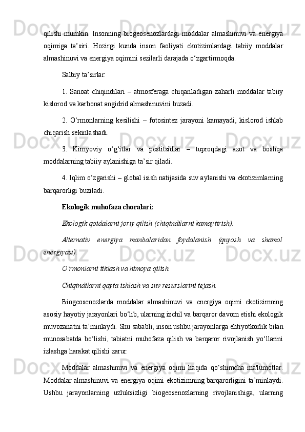 qilishi   mumkin.  Insonning   biogeosenozlardagi  moddalar  almashinuvi   va  energiya
oqimiga   ta’siri.   Hozirgi   kunda   inson   faoliyati   ekotizimlardagi   tabiiy   moddalar
almashinuvi va energiya oqimini sezilarli darajada o‘zgartirmoqda.
Salbiy ta’sirlar:
1.   Sanoat   chiqindilari   –   atmosferaga   chiqariladigan   zaharli   moddalar   tabiiy
kislorod va karbonat angidrid almashinuvini buzadi.
2.   O‘rmonlarning   kesilishi   –   fotosintez   jarayoni   kamayadi,   kislorod   ishlab
chiqarish sekinlashadi.
3.   Kimyoviy   o‘g‘itlar   va   pestitsidlar   –   tuproqdagi   azot   va   boshqa
moddalarning tabiiy aylanishiga ta’sir qiladi.
4. Iqlim o‘zgarishi – global isish natijasida suv aylanishi va ekotizimlarning
barqarorligi buziladi.
Ekologik muhofaza choralari:
Ekologik qoidalarni joriy qilish (chiqindilarni kamaytirish).
Alternativ   energiya   manbalaridan   foydalanish   (quyosh   va   shamol
energiyasi).
O‘rmonlarni tiklash va himoya qilish.
Chiqindilarni qayta ishlash va suv resurslarini tejash.
Biogeosenozlarda   moddalar   almashinuvi   va   energiya   oqimi   ekotizimning
asosiy hayotiy jarayonlari bo‘lib, ularning izchil va barqaror davom etishi ekologik
muvozanatni ta’minlaydi. Shu sababli, inson ushbu jarayonlarga ehtiyotkorlik bilan
munosabatda   bo‘lishi,   tabiatni   muhofaza   qilish   va   barqaror   rivojlanish   yo‘llarini
izlashga harakat qilishi zarur.
Moddalar   almashinuvi   va   energiya   oqimi   haqida   qo‘shimcha   ma'lumotlar.
Moddalar almashinuvi va energiya oqimi ekotizimning barqarorligini ta’minlaydi.
Ushbu   jarayonlarning   uzluksizligi   biogeosenozlarning   rivojlanishiga,   ularning
