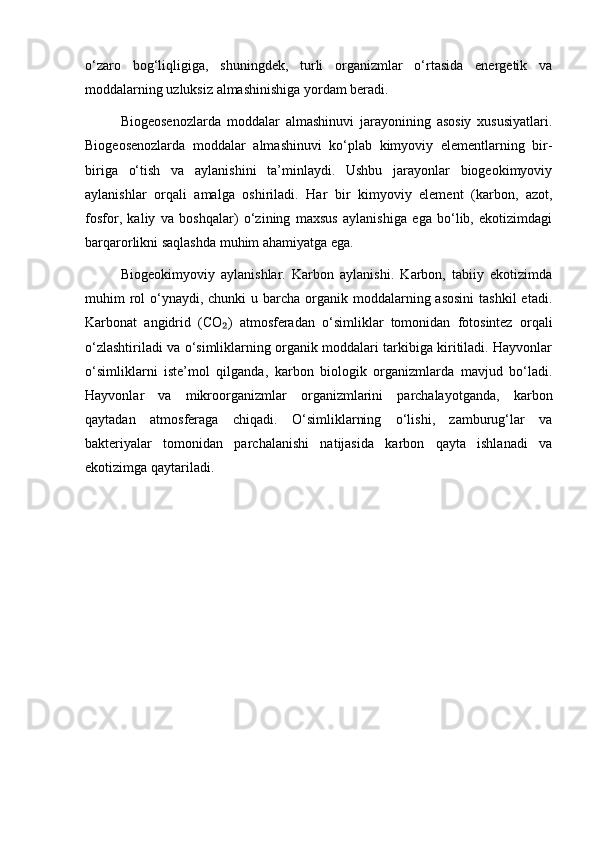 o‘zaro   bog‘liqligiga,   shuningdek,   turli   organizmlar   o‘rtasida   energetik   va
moddalarning uzluksiz almashinishiga yordam beradi.
Biogeosenozlarda   moddalar   almashinuvi   jarayonining   asosiy   xususiyatlari.
Biogeosenozlarda   moddalar   almashinuvi   ko‘plab   kimyoviy   elementlarning   bir-
biriga   o‘tish   va   aylanishini   ta’minlaydi.   Ushbu   jarayonlar   biogeokimyoviy
aylanishlar   orqali   amalga   oshiriladi.   Har   bir   kimyoviy   element   (karbon,   azot,
fosfor,   kaliy   va   boshqalar)   o‘zining   maxsus   aylanishiga   ega   bo‘lib,   ekotizimdagi
barqarorlikni saqlashda muhim ahamiyatga ega.
Biogeokimyoviy   aylanishlar.   Karbon   aylanishi.   Karbon,   tabiiy   ekotizimda
muhim  rol  o‘ynaydi, chunki  u barcha organik  moddalarning asosini  tashkil  etadi.
Karbonat   angidrid   (CO )   atmosferadan   o‘simliklar   tomonidan   fotosintez   orqali₂
o‘zlashtiriladi va o‘simliklarning organik moddalari tarkibiga kiritiladi. Hayvonlar
o‘simliklarni   iste’mol   qilganda,   karbon   biologik   organizmlarda   mavjud   bo‘ladi.
Hayvonlar   va   mikroorganizmlar   organizmlarini   parchalayotganda,   karbon
qaytadan   atmosferaga   chiqadi.   O‘simliklarning   o‘lishi,   zamburug‘lar   va
bakteriyalar   tomonidan   parchalanishi   natijasida   karbon   qayta   ishlanadi   va
ekotizimga qaytariladi. 