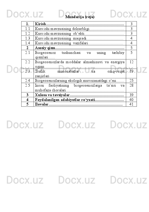 Mundarija (reja)
1. Kirish.............................................................................. 3
1.1 Kurs ishi mavzusining dolzarbligi................................... 3
1.2 Kurs ishi mavzusining  ob’ekti........................................ 3
1.3 Kurs ishi mavzusining  maqsadi..................................... 4
1.4 Kurs ishi mavzusining  vazifalari................................... 4
2 Asosiy qism..................................................................... 5
2.1 Biogeosenoz   tushunchasi   va   uning   tarkibiy
qismlari....... 5
2.2 Biogeosenozlarda   moddalar   almashinuvi   va   energiya
oqimi................... ...... ....................................................... 12
2.3 Trofik   munosabatlar   va   oziq-ovqat
zanjirlari................... 19
2.4 Biogeosenozlarning ekologik muvozanatdagi o‘rni........ 25
2.5 Inson   faoliyatining   biogeosenozlarga   ta’siri   va
muhofaza choralari .......................................................... 28
3 Xulosa va tavsiyalar...................................................... 39
4 Foydalanilgan adabiyotlar ro‘yxati............................. 40
5 Ilovalar.......................................................................... 41 