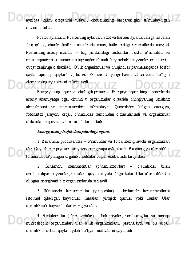 ayniqsa   iqlim   o‘zgarishi   tufayli,   ekotizimning   barqarorligini   ta’minlaydigan
muhim omildir.
Fosfor aylanishi. Fosforning aylanishi azot va karbon aylanishlariga nisbatan
farq   qiladi,   chunki   fosfor   atmosferada   emas,   balki   erdagi   minerallarda   mavjud.
Fosforning   asosiy   manbai   —   tog‘   jinslaridagi   fosforitlar.   Fosfor   o‘simliklar   va
mikroorganizmlar tomonidan tuproqdan olinadi, keyinchalik hayvonlar orqali oziq-
ovqat zanjiriga o‘tkaziladi. O‘lik organizmlar va chiqindilar parchalanganda fosfor
qayta   tuproqqa   qaytariladi,   bu   esa   ekotizimda   yangi   hayot   uchun   zarur   bo‘lgan
elementning aylanishini ta’minlaydi.
Energiyaning oqimi va ekologik piramida. Energiya oqimi biogeosenozlarda
asosiy   ahamiyatga   ega,   chunki   u   organizmlar   o‘rtasida   energiyaning   uzluksiz
almashinuvi   va   taqsimlanishini   ta’minlaydi.   Quyoshdan   kelgan   energiya,
fotosintez   jarayoni   orqali   o‘simliklar   tomonidan   o‘zlashtiriladi   va   organizmlar
o‘rtasida oziq-ovqat zanjiri orqali tarqatiladi.
Energiyaning trofik darajalardagi oqimi:
1.   Birlamchi   produsentlar   –   o‘simliklar   va   fotosintez   qiluvchi   organizmlar,
ular Quyosh energiyasini kimyoviy energiyaga aylantiradi. Bu energiya o‘simliklar
tomonidan to‘plangan organik moddalar orqali ekotizimda tarqatiladi.
2.   Birlamchi   konsumentlar   (o‘simlikxo‘rlar)   –   o‘simliklar   bilan
oziqlanadigan hayvonlar, masalan, quyonlar yoki chigirtkalar. Ular o‘simliklardan
olingan energiyani o‘z organizmlarida saqlaydi.
3.   Ikkilamchi   konsumentlar   (yirtqichlar)   –   birlamchi   konsumentlarni
iste’mol   qiladigan   hayvonlar,   masalan,   yirtqich   qushlar   yoki   ilonlar.   Ular
o‘simlikxo‘r hayvonlardan energiya oladi.
4.   Reduksentlar   (chirituvchilar)   –   bakteriyalar,   zamburug‘lar   va   boshqa
mikroskopik   organizmlar,   ular   o‘lik   organizmlarni   parchalaydi   va   bu   orqali
o‘simliklar uchun qayta foydali bo‘lgan moddalarni qaytaradi.