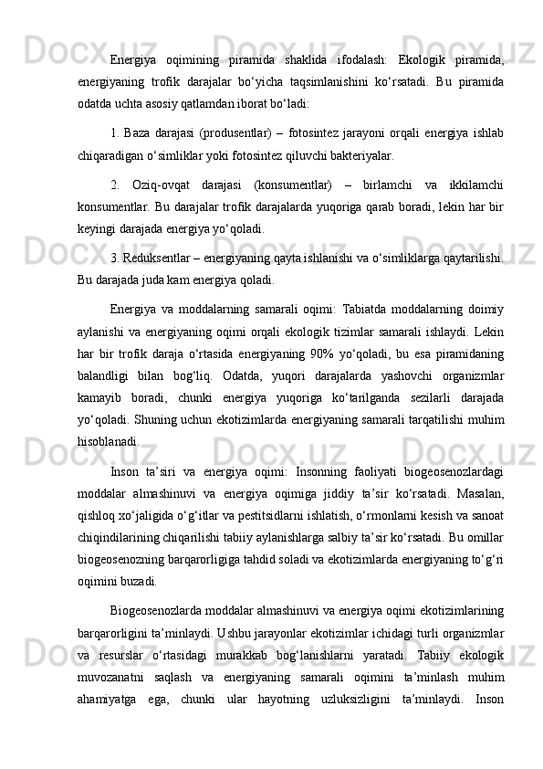 Energiya   oqimining   piramida   shaklida   ifodalash:   Ekologik   piramida,
energiyaning   trofik   darajalar   bo‘yicha   taqsimlanishini   ko‘rsatadi.   Bu   piramida
odatda uchta asosiy qatlamdan iborat bo‘ladi:
1.   Baza   darajasi   (produsentlar)   –   fotosintez   jarayoni   orqali   energiya   ishlab
chiqaradigan o‘simliklar yoki fotosintez qiluvchi bakteriyalar.
2.   Oziq-ovqat   darajasi   (konsumentlar)   –   birlamchi   va   ikkilamchi
konsumentlar. Bu darajalar trofik darajalarda yuqoriga qarab boradi, lekin har bir
keyingi darajada energiya yo‘qoladi.
3. Reduksentlar – energiyaning qayta ishlanishi va o‘simliklarga qaytarilishi.
Bu darajada juda kam energiya qoladi.
Energiya   va   moddalarning   samarali   oqimi:   Tabiatda   moddalarning   doimiy
aylanishi  va   energiyaning  oqimi  orqali   ekologik  tizimlar  samarali   ishlaydi.  Lekin
har   bir   trofik   daraja   o‘rtasida   energiyaning   90%   yo‘qoladi,   bu   esa   piramidaning
balandligi   bilan   bog‘liq.   Odatda,   yuqori   darajalarda   yashovchi   organizmlar
kamayib   boradi,   chunki   energiya   yuqoriga   ko‘tarilganda   sezilarli   darajada
yo‘qoladi. Shuning uchun ekotizimlarda energiyaning samarali tarqatilishi muhim
hisoblanadi.
Inson   ta’siri   va   energiya   oqimi:   Insonning   faoliyati   biogeosenozlardagi
moddalar   almashinuvi   va   energiya   oqimiga   jiddiy   ta’sir   ko‘rsatadi.   Masalan,
qishloq xo‘jaligida o‘g‘itlar va pestitsidlarni ishlatish, o‘rmonlarni kesish va sanoat
chiqindilarining chiqarilishi tabiiy aylanishlarga salbiy ta’sir ko‘rsatadi. Bu omillar
biogeosenozning barqarorligiga tahdid soladi va ekotizimlarda energiyaning to‘g‘ri
oqimini buzadi.
Biogeosenozlarda moddalar almashinuvi va energiya oqimi ekotizimlarining
barqarorligini ta’minlaydi. Ushbu jarayonlar ekotizimlar ichidagi turli organizmlar
va   resurslar   o‘rtasidagi   murakkab   bog‘lanishlarni   yaratadi.   Tabiiy   ekologik
muvozanatni   saqlash   va   energiyaning   samarali   oqimini   ta’minlash   muhim
ahamiyatga   ega,   chunki   ular   hayotning   uzluksizligini   ta’minlaydi.   Inson 