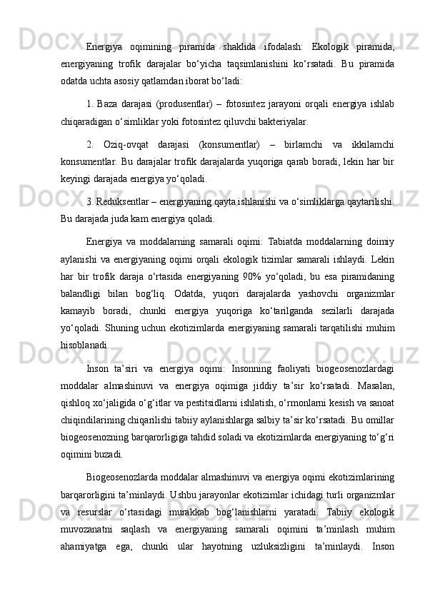 Energiya   oqimining   piramida   shaklida   ifodalash:   Ekologik   piramida,
energiyaning   trofik   darajalar   bo‘yicha   taqsimlanishini   ko‘rsatadi.   Bu   piramida
odatda uchta asosiy qatlamdan iborat bo‘ladi:
1.   Baza   darajasi   (produsentlar)   –   fotosintez   jarayoni   orqali   energiya   ishlab
chiqaradigan o‘simliklar yoki fotosintez qiluvchi bakteriyalar.
2.   Oziq-ovqat   darajasi   (konsumentlar)   –   birlamchi   va   ikkilamchi
konsumentlar. Bu darajalar trofik darajalarda yuqoriga qarab boradi, lekin har bir
keyingi darajada energiya yo‘qoladi.
3. Reduksentlar – energiyaning qayta ishlanishi va o‘simliklarga qaytarilishi.
Bu darajada juda kam energiya qoladi.
Energiya   va   moddalarning   samarali   oqimi:   Tabiatda   moddalarning   doimiy
aylanishi  va   energiyaning  oqimi  orqali   ekologik  tizimlar  samarali   ishlaydi.  Lekin
har   bir   trofik   daraja   o‘rtasida   energiyaning   90%   yo‘qoladi,   bu   esa   piramidaning
balandligi   bilan   bog‘liq.   Odatda,   yuqori   darajalarda   yashovchi   organizmlar
kamayib   boradi,   chunki   energiya   yuqoriga   ko‘tarilganda   sezilarli   darajada
yo‘qoladi. Shuning uchun ekotizimlarda energiyaning samarali tarqatilishi muhim
hisoblanadi.
Inson   ta’siri   va   energiya   oqimi:   Insonning   faoliyati   biogeosenozlardagi
moddalar   almashinuvi   va   energiya   oqimiga   jiddiy   ta’sir   ko‘rsatadi.   Masalan,
qishloq xo‘jaligida o‘g‘itlar va pestitsidlarni ishlatish, o‘rmonlarni kesish va sanoat
chiqindilarining chiqarilishi tabiiy aylanishlarga salbiy ta’sir ko‘rsatadi. Bu omillar
biogeosenozning barqarorligiga tahdid soladi va ekotizimlarda energiyaning to‘g‘ri
oqimini buzadi.
Biogeosenozlarda moddalar almashinuvi va energiya oqimi ekotizimlarining
barqarorligini ta’minlaydi. Ushbu jarayonlar ekotizimlar ichidagi turli organizmlar
va   resurslar   o‘rtasidagi   murakkab   bog‘lanishlarni   yaratadi.   Tabiiy   ekologik
muvozanatni   saqlash   va   energiyaning   samarali   oqimini   ta’minlash   muhim
ahamiyatga   ega,   chunki   ular   hayotning   uzluksizligini   ta’minlaydi.   Inson