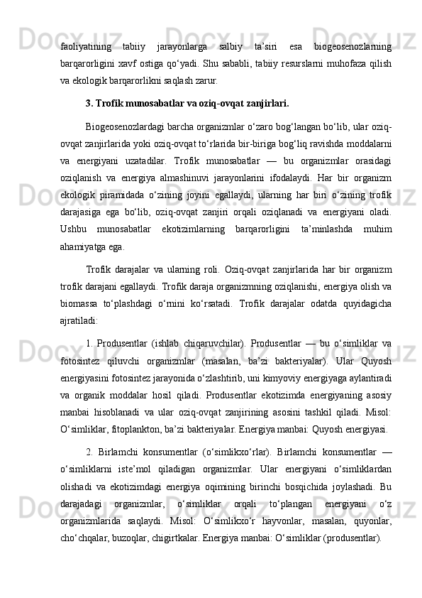 faoliyatining   tabiiy   jarayonlarga   salbiy   ta’siri   esa   biogeosenozlarning
barqarorligini xavf ostiga qo‘yadi. Shu sababli, tabiiy resurslarni  muhofaza qilish
va ekologik barqarorlikni saqlash zarur.
3. Trofik munosabatlar va oziq-ovqat zanjirlari.
Biogeosenozlardagi barcha organizmlar o‘zaro bog‘langan bo‘lib, ular oziq-
ovqat zanjirlarida yoki oziq-ovqat to‘rlarida bir-biriga bog‘liq ravishda moddalarni
va   energiyani   uzatadilar.   Trofik   munosabatlar   —   bu   organizmlar   orasidagi
oziqlanish   va   energiya   almashinuvi   jarayonlarini   ifodalaydi.   Har   bir   organizm
ekologik   piramidada   o‘zining   joyini   egallaydi,   ularning   har   biri   o‘zining   trofik
darajasiga   ega   bo‘lib,   oziq-ovqat   zanjiri   orqali   oziqlanadi   va   energiyani   oladi.
Ushbu   munosabatlar   ekotizimlarning   barqarorligini   ta’minlashda   muhim
ahamiyatga ega.
Trofik   darajalar   va   ularning   roli.   Oziq-ovqat   zanjirlarida   har   bir   organizm
trofik darajani egallaydi. Trofik daraja organizmning oziqlanishi, energiya olish va
biomassa   to‘plashdagi   o‘rnini   ko‘rsatadi.   Trofik   darajalar   odatda   quyidagicha
ajratiladi:
1.   Produsentlar   (ishlab   chiqaruvchilar).   Produsentlar   —   bu   o‘simliklar   va
fotosintez   qiluvchi   organizmlar   (masalan,   ba’zi   bakteriyalar).   Ular   Quyosh
energiyasini fotosintez jarayonida o‘zlashtirib, uni kimyoviy energiyaga aylantiradi
va   organik   moddalar   hosil   qiladi.   Produsentlar   ekotizimda   energiyaning   asosiy
manbai   hisoblanadi   va   ular   oziq-ovqat   zanjirining   asosini   tashkil   qiladi.   Misol:
O‘simliklar, fitoplankton, ba’zi bakteriyalar. Energiya manbai: Quyosh energiyasi.
2.   Birlamchi   konsumentlar   (o‘simlikxo‘rlar).   Birlamchi   konsumentlar   —
o‘simliklarni   iste’mol   qiladigan   organizmlar.   Ular   energiyani   o‘simliklardan
olishadi   va   ekotizimdagi   energiya   oqimining   birinchi   bosqichida   joylashadi.   Bu
darajadagi   organizmlar,   o‘simliklar   orqali   to‘plangan   energiyani   o‘z
organizmlarida   saqlaydi.   Misol:   O‘simlikxo‘r   hayvonlar,   masalan,   quyonlar,
cho‘chqalar, buzoqlar, chigirtkalar. Energiya manbai: O‘simliklar (produsentlar). 