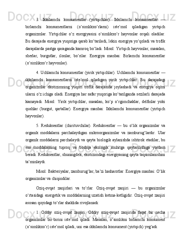 3.   Ikkilamchi   konsumentlar   (yirtqichlar).   Ikkilamchi   konsumentlar   —
birlamchi   konsumentlarni   (o‘simlikxo‘rlarni)   iste’mol   qiladigan   yirtqich
organizmlar.   Yirtqichlar   o‘z   energiyasini   o‘simlikxo‘r   hayvonlar   orqali   oladilar.
Bu darajada energiya yuqoriga qarab ko‘tariladi, lekin energiya yo‘qoladi va trofik
darajalarda pastga qaraganda kamroq bo‘ladi. Misol: Yirtqich hayvonlar, masalan,
sherlar,   burgutlar,   ilonlar,   bo‘rilar.   Energiya   manbai:   Birlamchi   konsumentlar
(o‘simlikxo‘r hayvonlar).
4.  Uchlamchi  konsumentlar  (yirik  yirtqichlar).  Uchlamchi  konsumentlar   —
ikkilamchi   konsumentlarni   iste’mol   qiladigan   yirik   yirtqichlar.   Bu   darajadagi
organizmlar   ekotizimning   yuqori   trofik   darajasida   joylashadi   va   energiya   oqimi
ularni o‘z ichiga oladi. Energiya har safar yuqoriga ko‘tarilganda sezilarli darajada
kamayadi.   Misol:   Yirik   yirtqichlar,   masalan,   ko‘p   o‘rgimchaklar,   delfinlar   yoki
qushlar   (burgut,   qartallar).   Energiya   manbai:   Ikkilamchi   konsumentlar   (yirtqich
hayvonlar).
5.   Reduksentlar   (chirituvchilar).   Reduksentlar   —   bu   o‘lik   organizmlar   va
organik   moddalarni   parchalaydigan   mikroorganizmlar   va   zamburug‘lardir.   Ular
organik moddalarni  parchalaydi  va qayta biologik aylanishda  ishtirok etadilar, bu
esa   moddalarning   tuproq   va   boshqa   ekologik   muhitga   qaytarilishiga   yordam
beradi. Reduksentlar, shuningdek, ekotizimdagi energiyaning qayta taqsimlanishini
ta’minlaydi.
Misol: Bakteriyalar, zamburug‘lar, ba’zi hasharotlar. Energiya manbai: O‘lik
organizmlar va chiqindilar.
Oziq-ovqat   zanjirlari   va   to‘rlar.   Oziq-ovqat   zanjiri   —   bu   organizmlar
o‘rtasidagi energetik va moddalarning uzatish ketma-ketligidir. Oziq-ovqat zanjiri
asosan quyidagi to‘rlar shaklida rivojlanadi:
1.   Oddiy   oziq-ovqat   zanjiri:   Oddiy   oziq-ovqat   zanjirida   faqat   bir   necha
organizmlar   bir-birini   iste’mol   qiladi.   Masalan,   o‘simlikni   birlamchi   konsument
(o‘simlikxo‘r) iste’mol qiladi, uni esa ikkilamchi konsument (yirtqich) yeg‘adi. 