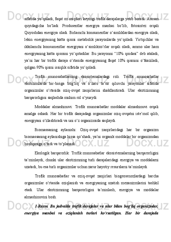 sifatida yo‘qoladi, faqat oz miqdori keyingi trofik darajalarga yetib boradi. Asosan
quyidagicha   bo‘ladi:   Produsentlar   energiya   manbai   bo‘lib,   fotosintez   orqali
Quyoshdan energiya oladi. Birlamchi konsumentlar o‘simliklardan energiya oladi,
lekin   energiyaning   katta   qismi   metabolik   jarayonlarda   yo‘qoladi.   Yirtqichlar   va
ikkilamchi   konsumentlar   energiyani   o‘simlikxo‘rlar   orqali   oladi,   ammo   ular   ham
energiyaning katta  qismini   yo‘qotadilar. Bu  jarayonni  “10%   qoidasi”  deb  ataladi,
ya’ni   har   bir   trofik   daraja   o‘rtasida   energiyaning   faqat   10%   qismini   o‘tkaziladi,
qolgan 90% qismi issiqlik sifatida yo‘qoladi.
Trofik   munosabatlarning   ekosistemalardagi   roli.   Trofik   munosabatlar
ekotizimlarda   bir-biriga   bog‘liq   va   o‘zaro   ta’sir   qiluvchi   jarayonlar   sifatida
organizmlar   o‘rtasida   oziq-ovqat   zanjirlarini   shakllantiradi.   Ular   ekotizimning
barqarorligini saqlashda muhim rol o‘ynaydi:
Moddalar   almashinuvi:   Trofik   munosabatlar   moddalar   almashinuvi   orqali
amalga   oshadi.   Har   bir   trofik   darajadagi   organizmlar   oziq-ovqatni   iste’mol   qilib,
energiyani o‘zlashtiradi va uni o‘z organizmida saqlaydi.
Biomassaning   aylanishi:   Oziq-ovqat   zanjirlaridagi   har   bir   organizm
biomassaning aylanishiga hissa qo‘shadi, ya’ni organik moddalar bir organizmdan
boshqasiga o‘tadi va to‘planadi.
Ekologik  barqarorlik:   Trofik munosabatlar   ekosistemalarning  barqarorligini
ta’minlaydi,   chunki   ular   ekotizimning   turli   darajalaridagi   energiya  va   moddalarni
uzatadi, bu esa turli organizmlar uchun zarur hayotiy resurslarni ta’minlaydi.
Trofik   munosabatlar   va   oziq-ovqat   zanjirlari   biogeosenozlardagi   barcha
organizmlar   o‘rtasida   oziqlanish   va   energiyaning   uzatish   mexanizmlarini   tashkil
etadi.   Ular   ekotizimning   barqarorligini   ta’minlash,   energiya   va   moddalar
almashinuvini bosh.
1-Rasm.   Bu   jadvalda   trofik   darajalar   va   ular   bilan   bog‘liq   organizmlar,
energiya   manbai   va   oziqlanish   turlari   ko‘rsatilgan.   Har   bir   darajada 