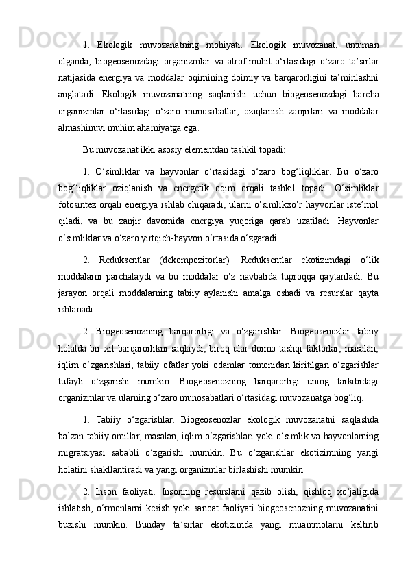 1.   Ekologik   muvozanatning   mohiyati.   Ekologik   muvozanat,   umuman
olganda,   biogeosenozdagi   organizmlar   va   atrof-muhit   o‘rtasidagi   o‘zaro   ta’sirlar
natijasida   energiya   va   moddalar   oqimining   doimiy   va   barqarorligini   ta’minlashni
anglatadi.   Ekologik   muvozanatning   saqlanishi   uchun   biogeosenozdagi   barcha
organizmlar   o‘rtasidagi   o‘zaro   munosabatlar,   oziqlanish   zanjirlari   va   moddalar
almashinuvi muhim ahamiyatga ega.
Bu muvozanat ikki asosiy elementdan tashkil topadi:
1.   O‘simliklar   va   hayvonlar   o‘rtasidagi   o‘zaro   bog‘liqliklar.   Bu   o‘zaro
bog‘liqliklar   oziqlanish   va   energetik   oqim   orqali   tashkil   topadi.   O‘simliklar
fotosintez orqali energiya ishlab chiqaradi, ularni o‘simlikxo‘r hayvonlar iste’mol
qiladi,   va   bu   zanjir   davomida   energiya   yuqoriga   qarab   uzatiladi.   Hayvonlar
o‘simliklar va o‘zaro yirtqich-hayvon o‘rtasida o‘zgaradi.
2.   Reduksentlar   (dekompozitorlar).   Reduksentlar   ekotizimdagi   o‘lik
moddalarni   parchalaydi   va   bu   moddalar   o‘z   navbatida   tuproqqa   qaytariladi.   Bu
jarayon   orqali   moddalarning   tabiiy   aylanishi   amalga   oshadi   va   resurslar   qayta
ishlanadi.
2.   Biogeosenozning   barqarorligi   va   o‘zgarishlar.   Biogeosenozlar   tabiiy
holatda   bir   xil   barqarorlikni   saqlaydi,   biroq   ular   doimo   tashqi   faktorlar,   masalan,
iqlim   o‘zgarishlari,   tabiiy   ofatlar   yoki   odamlar   tomonidan   kiritilgan   o‘zgarishlar
tufayli   o‘zgarishi   mumkin.   Biogeosenozning   barqarorligi   uning   tarkibidagi
organizmlar va ularning o‘zaro munosabatlari o‘rtasidagi muvozanatga bog‘liq.
1.   Tabiiy   o‘zgarishlar.   Biogeosenozlar   ekologik   muvozanatni   saqlashda
ba’zan tabiiy omillar, masalan, iqlim o‘zgarishlari yoki o‘simlik va hayvonlarning
migratsiyasi   sababli   o‘zgarishi   mumkin.   Bu   o‘zgarishlar   ekotizimning   yangi
holatini shakllantiradi va yangi organizmlar birlashishi mumkin.
2.   Inson   faoliyati.   Insonning   resurslarni   qazib   olish,   qishloq   xo‘jaligida
ishlatish,   o‘rmonlarni   kesish   yoki   sanoat   faoliyati   biogeosenozning   muvozanatini
buzishi   mumkin.   Bunday   ta’sirlar   ekotizimda   yangi   muammolarni   keltirib 