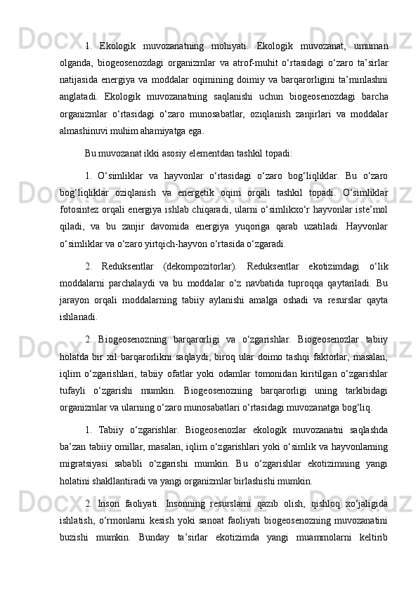 1.   Ekologik   muvozanatning   mohiyati.   Ekologik   muvozanat,   umuman
olganda,   biogeosenozdagi   organizmlar   va   atrof-muhit   o‘rtasidagi   o‘zaro   ta’sirlar
natijasida   energiya   va   moddalar   oqimining   doimiy   va   barqarorligini   ta’minlashni
anglatadi.   Ekologik   muvozanatning   saqlanishi   uchun   biogeosenozdagi   barcha
organizmlar   o‘rtasidagi   o‘zaro   munosabatlar,   oziqlanish   zanjirlari   va   moddalar
almashinuvi muhim ahamiyatga ega.
Bu muvozanat ikki asosiy elementdan tashkil topadi:
1.   O‘simliklar   va   hayvonlar   o‘rtasidagi   o‘zaro   bog‘liqliklar.   Bu   o‘zaro
bog‘liqliklar   oziqlanish   va   energetik   oqim   orqali   tashkil   topadi.   O‘simliklar
fotosintez orqali energiya ishlab chiqaradi, ularni o‘simlikxo‘r hayvonlar iste’mol
qiladi,   va   bu   zanjir   davomida   energiya   yuqoriga   qarab   uzatiladi.   Hayvonlar
o‘simliklar va o‘zaro yirtqich-hayvon o‘rtasida o‘zgaradi.
2.   Reduksentlar   (dekompozitorlar).   Reduksentlar   ekotizimdagi   o‘lik
moddalarni   parchalaydi   va   bu   moddalar   o‘z   navbatida   tuproqqa   qaytariladi.   Bu
jarayon   orqali   moddalarning   tabiiy   aylanishi   amalga   oshadi   va   resurslar   qayta
ishlanadi.
2.   Biogeosenozning   barqarorligi   va   o‘zgarishlar.   Biogeosenozlar   tabiiy
holatda   bir   xil   barqarorlikni   saqlaydi,   biroq   ular   doimo   tashqi   faktorlar,   masalan,
iqlim   o‘zgarishlari,   tabiiy   ofatlar   yoki   odamlar   tomonidan   kiritilgan   o‘zgarishlar
tufayli   o‘zgarishi   mumkin.   Biogeosenozning   barqarorligi   uning   tarkibidagi
organizmlar va ularning o‘zaro munosabatlari o‘rtasidagi muvozanatga bog‘liq.
1.   Tabiiy   o‘zgarishlar.   Biogeosenozlar   ekologik   muvozanatni   saqlashda
ba’zan tabiiy omillar, masalan, iqlim o‘zgarishlari yoki o‘simlik va hayvonlarning
migratsiyasi   sababli   o‘zgarishi   mumkin.   Bu   o‘zgarishlar   ekotizimning   yangi
holatini shakllantiradi va yangi organizmlar birlashishi mumkin.
2.   Inson   faoliyati.   Insonning   resurslarni   qazib   olish,   qishloq   xo‘jaligida
ishlatish,   o‘rmonlarni   kesish   yoki   sanoat   faoliyati   biogeosenozning   muvozanatini
buzishi   mumkin.   Bunday   ta’sirlar   ekotizimda   yangi   muammolarni   keltirib