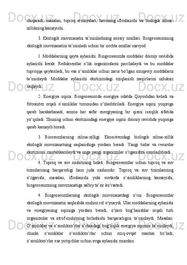 chiqaradi,   masalan,   tuproq   eroziyalari,   havoning   ifloslanishi   va   biologik   xilma-
xillikning kamayishi.
3.   Ekologik   muvozanatni   ta’minlashning   asosiy   omillari.   Biogeosenozning
ekologik muvozanatini ta’minlash uchun bir nechta omillar mavjud:
1. Moddalarning qayta aylanishi. Biogeosenozda moddalar doimiy ravishda
aylanishi   kerak.   Reduksentlar   o‘lik   organizmlarni   parchalaydi   va   bu   moddalar
tuproqqa qaytariladi, bu esa o‘simliklar uchun zarur bo‘lgan ozuqaviy moddalarni
ta’minlaydi.   Moddalar   aylanishi   ekotizimdagi   oziqlanish   zanjirlarini   uzluksiz
saqlaydi.
2.   Energiya   oqimi.   Biogeosenozda   energiya   odatda   Quyoshdan   keladi   va
fotosintez   orqali   o‘simliklar   tomonidan   o‘zlashtiriladi.   Energiya   oqimi   yuqoriga
qarab   harakatlanadi,   ammo   har   safar   energiyaning   bir   qismi   issiqlik   sifatida
yo‘qoladi. Shuning uchun ekotizimdagi energiya oqimi doimiy ravishda yuqoriga
qarab kamayib boradi.
3.   Biosenozlarning   xilma-xilligi.   Ekosistemdagi   biologik   xilma-xillik
ekologik   muvozanatning   saqlanishiga   yordam   beradi.   Yangi   turlar   va   resurslar
ekotizimni mustahkamlaydi va unga yangi organizmlar o‘rganishni osonlashtiradi.
4.   Tuproq   va   suv   muhitining   holati.   Biogeosenozlar   uchun   tuproq   va   suv
tizimlarining   barqarorligi   ham   juda   muhimdir.   Tuproq   va   suv   tizimlarining
o‘zgarishi,   masalan,   ifloslanishi   yoki   suvlarda   o‘simliklarning   kamayishi,
biogeosenozning muvozanatiga salbiy ta’sir ko‘rsatadi.
4.   Biogeosenozlarning   ekologik   muvozanatdagi   o‘rni.   Biogeosenozlar
ekologik muvozanatni saqlashda muhim rol o‘ynaydi. Ular moddalarning aylanishi
va   energiyaning   oqimiga   yordam   beradi,   o‘zaro   bog‘lanishlar   orqali   turli
organizmlar   va   atrof-muhitning   birlashishi   barqarorligini   ta’minlaydi.   Masalan:
O‘simliklar va o‘simlikxo‘rlar o‘rtasidagi bog‘liqlik energiya oqimini ta’minlaydi,
chunki   o‘simliklar   o‘simlikxo‘rlar   uchun   oziq-ovqat   manbai   bo‘ladi,
o‘simlikxo‘rlar esa yirtqichlar uchun ovga aylanishi mumkin. 