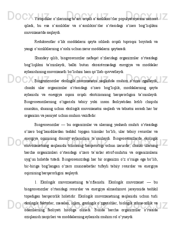 Yirtqichlar o‘zlarining ta’siri orqali o‘simlikxo‘rlar populyatsiyasini nazorat
qiladi,   bu   esa   o‘simliklar   va   o‘simlikxo‘rlar   o‘rtasidagi   o‘zaro   bog‘liqlikni
muvozanatda saqlaydi.
Reduksentlar   o‘lik   moddalarni   qayta   ishlash   orqali   tuproqni   boyitadi   va
yangi o‘simliklarning o‘sishi uchun zarur moddalarni qaytaradi.
Shunday   qilib,   biogeosenozlar   nafaqat   o‘zlaridagi   organizmlar   o‘rtasidagi
bog‘liqlikni   ta’minlaydi,   balki   butun   ekosistemadagi   energiya   va   moddalar
aylanishining muvozanatli bo‘lishini ham qo‘llab-quvvatlaydi.
Biogeosenozlar   ekologik   muvozanatni   saqlashda   muhim   o‘rinni   egallaydi,
chunki   ular   organizmlar   o‘rtasidagi   o‘zaro   bog‘liqlik,   moddalarning   qayta
aylanishi   va   energiya   oqimi   orqali   ekotizimning   barqarorligini   ta’minlaydi.
Biogeosenozlarning   o‘zgarishi   tabiiy   yoki   inson   faoliyatidan   kelib   chiqishi
mumkin,   shuning   uchun   ekologik   muvozanatni   saqlash   va   tabiatni   asrash   har   bir
organizm va jamiyat uchun muhim vazifadir.
Biogeosenozlar   —   bu   organizmlar   va   ularning   yashash   muhiti   o‘rtasidagi
o‘zaro   bog‘lanishlardan   tashkil   topgan   tizimlar   bo‘lib,   ular   tabiiy   resurslar   va
energiya   oqimining   doimiy   aylanishini   ta’minlaydi.   Biogeosenozlarda   ekologik
muvozanatning   saqlanishi   tizimning   barqarorligi   uchun   zarurdir,   chunki   ularning
barcha   organizmlari   o‘rtasidagi   o‘zaro   ta’sirlar   atrof-muhitni   va   organizmlarni
uyg‘un   holatda   tutadi.   Biogeosenozdagi   har   bir   organizm   o‘z   o‘rniga   ega   bo‘lib,
bir-biriga   bog‘langan   o‘zaro   munosabatlar   tufayli   tabiiy   resurslar   va   energiya
oqimining barqarorligini saqlaydi.
1.   Ekologik   muvozanatning   ta’riflanishi.   Ekologik   muvozanat   —   bu
biogeosenozlar   o‘rtasidagi   resurslar   va   energiya   almashinuvi   jarayonida   tashkil
topadigan   barqarorlik   holatidir.   Ekologik   muvozanatning   saqlanishi   uchun   turli
ekologik faktorlar, masalan,  iqlim, geologik o‘zgarishlar, biologik xilma-xillik va
odamlarning   faoliyati   hisobga   olinadi.   Bunda   barcha   organizmlar   o‘rtasida
oziqlanish zanjirlari va moddalarning aylanishi muhim rol o‘ynaydi.