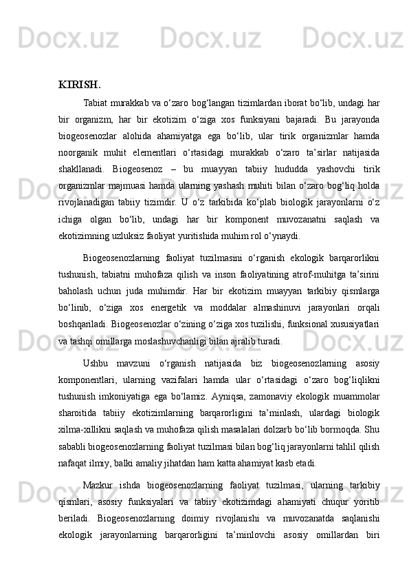 KIRISH.
Tabiat murakkab va o‘zaro bog‘langan tizimlardan iborat bo‘lib, undagi har
bir   organizm,   har   bir   ekotizim   o‘ziga   xos   funksiyani   bajaradi.   Bu   jarayonda
biogeosenozlar   alohida   ahamiyatga   ega   bo‘lib,   ular   tirik   organizmlar   hamda
noorganik   muhit   elementlari   o‘rtasidagi   murakkab   o‘zaro   ta’sirlar   natijasida
shakllanadi.   Biogeosenoz   –   bu   muayyan   tabiiy   hududda   yashovchi   tirik
organizmlar   majmuasi   hamda  ularning   yashash   muhiti   bilan   o‘zaro  bog‘liq   holda
rivojlanadigan   tabiiy   tizimdir.   U   o‘z   tarkibida   ko‘plab   biologik   jarayonlarni   o‘z
ichiga   olgan   bo‘lib,   undagi   har   bir   komponent   muvozanatni   saqlash   va
ekotizimning uzluksiz faoliyat yuritishida muhim rol o‘ynaydi.
Biogeosenozlarning   faoliyat   tuzilmasini   o‘rganish   ekologik   barqarorlikni
tushunish,   tabiatni   muhofaza   qilish   va   inson   faoliyatining   atrof-muhitga   ta’sirini
baholash   uchun   juda   muhimdir.   Har   bir   ekotizim   muayyan   tarkibiy   qismlarga
bo‘linib,   o‘ziga   xos   energetik   va   moddalar   almashinuvi   jarayonlari   orqali
boshqariladi. Biogeosenozlar o‘zining o‘ziga xos tuzilishi, funksional xususiyatlari
va tashqi omillarga moslashuvchanligi bilan ajralib turadi.
Ushbu   mavzuni   o‘rganish   natijasida   biz   biogeosenozlarning   asosiy
komponentlari,   ularning   vazifalari   hamda   ular   o‘rtasidagi   o‘zaro   bog‘liqlikni
tushunish   imkoniyatiga   ega   bo‘lamiz.   Ayniqsa,   zamonaviy   ekologik   muammolar
sharoitida   tabiiy   ekotizimlarning   barqarorligini   ta’minlash,   ulardagi   biologik
xilma-xillikni saqlash va muhofaza qilish masalalari dolzarb bo‘lib bormoqda. Shu
sababli biogeosenozlarning faoliyat tuzilmasi bilan bog‘liq jarayonlarni tahlil qilish
nafaqat ilmiy, balki amaliy jihatdan ham katta ahamiyat kasb etadi.
Mazkur   ishda   biogeosenozlarning   faoliyat   tuzilmasi,   ularning   tarkibiy
qismlari,   asosiy   funksiyalari   va   tabiiy   ekotizimdagi   ahamiyati   chuqur   yoritib
beriladi.   Biogeosenozlarning   doimiy   rivojlanishi   va   muvozanatda   saqlanishi
ekologik   jarayonlarning   barqarorligini   ta’minlovchi   asosiy   omillardan   biri 