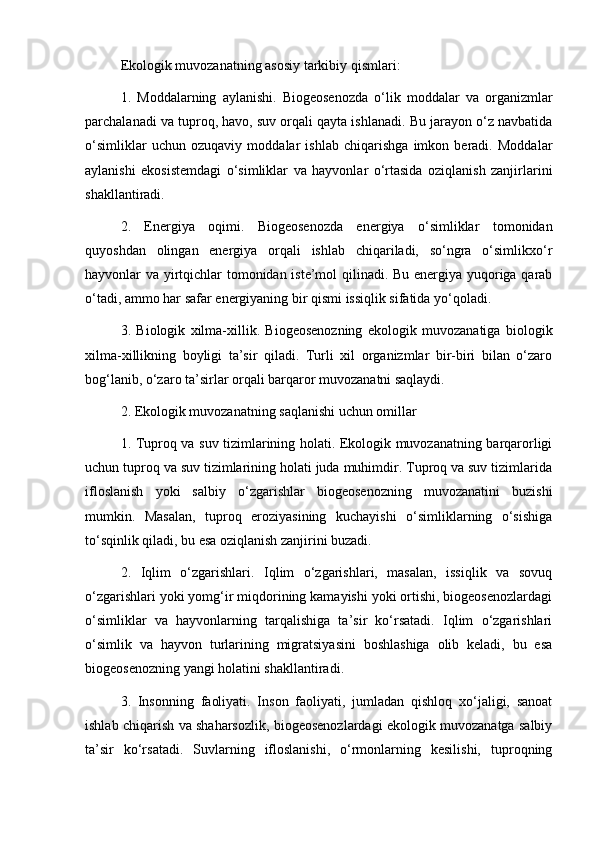 Ekologik muvozanatning asosiy tarkibiy qismlari:
1.   Moddalarning   aylanishi.   Biogeosenozda   o‘lik   moddalar   va   organizmlar
parchalanadi va tuproq, havo, suv orqali qayta ishlanadi. Bu jarayon o‘z navbatida
o‘simliklar   uchun   ozuqaviy   moddalar   ishlab   chiqarishga   imkon   beradi.   Moddalar
aylanishi   ekosistemdagi   o‘simliklar   va   hayvonlar   o‘rtasida   oziqlanish   zanjirlarini
shakllantiradi.
2.   Energiya   oqimi.   Biogeosenozda   energiya   o‘simliklar   tomonidan
quyoshdan   olingan   energiya   orqali   ishlab   chiqariladi,   so‘ngra   o‘simlikxo‘r
hayvonlar va yirtqichlar tomonidan iste’mol qilinadi. Bu energiya yuqoriga qarab
o‘tadi, ammo har safar energiyaning bir qismi issiqlik sifatida yo‘qoladi.
3.   Biologik   xilma-xillik.   Biogeosenozning   ekologik   muvozanatiga   biologik
xilma-xillikning   boyligi   ta’sir   qiladi.   Turli   xil   organizmlar   bir-biri   bilan   o‘zaro
bog‘lanib, o‘zaro ta’sirlar orqali barqaror muvozanatni saqlaydi.
2. Ekologik muvozanatning saqlanishi uchun omillar
1. Tuproq va suv tizimlarining holati. Ekologik muvozanatning barqarorligi
uchun tuproq va suv tizimlarining holati juda muhimdir. Tuproq va suv tizimlarida
ifloslanish   yoki   salbiy   o‘zgarishlar   biogeosenozning   muvozanatini   buzishi
mumkin.   Masalan,   tuproq   eroziyasining   kuchayishi   o‘simliklarning   o‘sishiga
to‘sqinlik qiladi, bu esa oziqlanish zanjirini buzadi.
2.   Iqlim   o‘zgarishlari.   Iqlim   o‘zgarishlari,   masalan,   issiqlik   va   sovuq
o‘zgarishlari yoki yomg‘ir miqdorining kamayishi yoki ortishi, biogeosenozlardagi
o‘simliklar   va   hayvonlarning   tarqalishiga   ta’sir   ko‘rsatadi.   Iqlim   o‘zgarishlari
o‘simlik   va   hayvon   turlarining   migratsiyasini   boshlashiga   olib   keladi,   bu   esa
biogeosenozning yangi holatini shakllantiradi.
3.   Insonning   faoliyati.   Inson   faoliyati,   jumladan   qishloq   xo‘jaligi,   sanoat
ishlab chiqarish va shaharsozlik, biogeosenozlardagi ekologik muvozanatga salbiy
ta’sir   ko‘rsatadi.   Suvlarning   ifloslanishi,   o‘rmonlarning   kesilishi,   tuproqning 