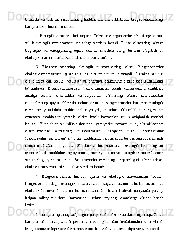 buzilishi   va   turli   xil   resurslarning   haddan   tashqari   ishlatilishi   biogeosenozlardagi
barqarorlikni buzishi mumkin.
4. Biologik xilma-xillikni saqlash. Tabiatdagi organizmlar o‘rtasidagi xilma-
xillik   ekologik   muvozanatni   saqlashga   yordam   beradi.   Turlar   o‘rtasidagi   o‘zaro
bog‘liqlik   va   energiyaning   oqimi   doimiy   ravishda   yangi   turlarni   o‘rgatish   va
ekologik tizimni mustahkamlash uchun zarur bo‘ladi.
3.   Biogeosenozlarning   ekologik   muvozanatdagi   o‘rni.   Biogeosenozlar
ekologik   muvozanatning   saqlanishida   o‘ta   muhim   rol   o‘ynaydi.   Ularning   har   biri
o‘z   o‘rniga   ega   bo‘lib,   resurslar   va   energiya   oqimining   o‘zaro   bog‘langanligini
ta’minlaydi.   Biogeosenozlardagi   trofik   zanjirlar   orqali   energiyaning   uzatilishi
amalga   oshadi,   o‘simliklar   va   hayvonlar   o‘rtasidagi   o‘zaro   munosabatlar
moddalarning   qayta   ishlanishi   uchun   zarurdir.   Biogeosenozlar   barqaror   ekologik
tizimlarni   yaratishda   muhim   rol   o‘ynaydi,   masalan:   O‘simliklar   energiya   va
ozuqaviy   moddalarni   yaratib,   o‘simlikxo‘r   hayvonlar   uchun   oziqlanish   manbai
bo‘ladi.   Yirtqichlar   o‘simlikxo‘rlar   populyatsiyasini   nazorat   qilib,   o‘simliklar   va
o‘simlikxo‘rlar   o‘rtasidagi   munosabatlarni   barqaror   qiladi.   Reduksentlar
(bakteriyalar, zamburug‘lar) o‘lik moddalarni parchalaydi, bu esa tuproqqa kerakli
ozuqa   moddalarini   qaytaradi.   Shu   tarzda,   biogeosenozlar   ekologik   tizimning   bir
qismi sifatida moddalarning aylanishi, energiya oqimi va biologik xilma-xillikning
saqlanishiga   yordam   beradi.   Bu   jarayonlar   tizimning   barqarorligini   ta’minlashga,
ekologik muvozanatni saqlashga yordam beradi.
4.   Biogeosenozlarni   himoya   qilish   va   ekologik   muvozanatni   tiklash.
Biogeosenozlardagi   ekologik   muvozanatni   saqlash   uchun   tabiatni   asrash   va
ekologik   himoya   choralarini   ko‘rish   muhimdir.   Inson   faoliyati   natijasida   yuzaga
kelgan   salbiy   ta’sirlarni   kamaytirish   uchun   quyidagi   choralarga   e’tibor   berish
lozim:
1.   Barqaror   qishloq   xo‘jaligini   joriy   etish.   Yer   resurslarining   maqsadli   va
barqaror   ishlatilishi,   zararli   pestitsidlar   va   o‘g‘itlardan   foydalanishni   kamaytirish
biogeosenozlardagi resurslarni muvozanatli ravishda taqsimlashga yordam beradi. 