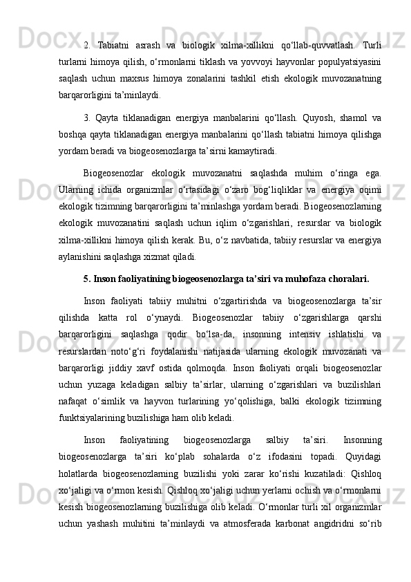 2.   Tabiatni   asrash   va   biologik   xilma-xillikni   qo‘llab-quvvatlash.   Turli
turlarni himoya qilish, o‘rmonlarni  tiklash va yovvoyi  hayvonlar populyatsiyasini
saqlash   uchun   maxsus   himoya   zonalarini   tashkil   etish   ekologik   muvozanatning
barqarorligini ta’minlaydi.
3.   Qayta   tiklanadigan   energiya   manbalarini   qo‘llash.   Quyosh,   shamol   va
boshqa  qayta   tiklanadigan   energiya  manbalarini   qo‘llash   tabiatni   himoya  qilishga
yordam beradi va biogeosenozlarga ta’sirni kamaytiradi.
Biogeosenozlar   ekologik   muvozanatni   saqlashda   muhim   o‘ringa   ega.
Ularning   ichida   organizmlar   o‘rtasidagi   o‘zaro   bog‘liqliklar   va   energiya   oqimi
ekologik tizimning barqarorligini ta’minlashga yordam beradi. Biogeosenozlarning
ekologik   muvozanatini   saqlash   uchun   iqlim   o‘zgarishlari,   resurslar   va   biologik
xilma-xillikni himoya qilish kerak. Bu, o‘z navbatida, tabiiy resurslar va energiya
aylanishini saqlashga xizmat qiladi.
5. Inson faoliyatining biogeosenozlarga ta’siri va muhofaza choralari.
Inson   faoliyati   tabiiy   muhitni   o‘zgartirishda   va   biogeosenozlarga   ta’sir
qilishda   katta   rol   o‘ynaydi.   Biogeosenozlar   tabiiy   o‘zgarishlarga   qarshi
barqarorligini   saqlashga   qodir   bo‘lsa-da,   insonning   intensiv   ishlatishi   va
resurslardan   noto‘g‘ri   foydalanishi   natijasida   ularning   ekologik   muvozanati   va
barqarorligi   jiddiy   xavf   ostida   qolmoqda.   Inson   faoliyati   orqali   biogeosenozlar
uchun   yuzaga   keladigan   salbiy   ta’sirlar,   ularning   o‘zgarishlari   va   buzilishlari
nafaqat   o‘simlik   va   hayvon   turlarining   yo‘qolishiga,   balki   ekologik   tizimning
funktsiyalarining buzilishiga ham olib keladi.
Inson   faoliyatining   biogeosenozlarga   salbiy   ta’siri.   Insonning
biogeosenozlarga   ta’siri   ko‘plab   sohalarda   o‘z   ifodasini   topadi.   Quyidagi
holatlarda   biogeosenozlarning   buzilishi   yoki   zarar   ko‘rishi   kuzatiladi:   Qishloq
xo‘jaligi va o‘rmon kesish. Qishloq xo‘jaligi uchun yerlarni ochish va o‘rmonlarni
kesish biogeosenozlarning buzilishiga olib keladi. O‘rmonlar turli xil organizmlar
uchun   yashash   muhitini   ta’minlaydi   va   atmosferada   karbonat   angidridni   so‘rib 