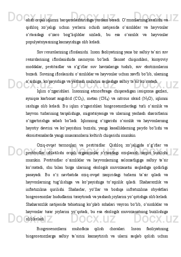 olish orqali iqlimni barqarorlashtirishga yordam beradi. O‘rmonlarning kesilishi va
qishloq   xo‘jaligi   uchun   yerlarni   ochish   natijasida   o‘simliklar   va   hayvonlar
o‘rtasidagi   o‘zaro   bog‘liqliklar   uziladi,   bu   esa   o‘simlik   va   hayvonlar
populyatsiyasining kamayishiga olib keladi.
Suv resurslarining ifloslanishi. Inson faoliyatining yana bir salbiy ta’siri suv
resurslarining   ifloslanishida   namoyon   bo‘ladi.   Sanoat   chiqindilari,   kimyoviy
moddalar,   pestitsidlar   va   o‘g‘itlar   suv   havzalariga   tushib,   suv   ekotizimlarini
buzadi. Suvning ifloslanishi o‘simliklar va hayvonlar uchun xavfli bo‘lib, ularning
o‘sishiga, ko‘payishiga va yashash muhitini saqlashga salbiy ta’sir ko‘rsatadi.
Iqlim   o‘zgarishlari.   Insonning   atmosferaga   chiqaradigan   issiqxona   gazlari,
ayniqsa   karbonat   angidrid   (CO ),   metan   (CH )   va   nitrous   oksid   (N O),   iqlimni₂ ₄ ₂
isishiga   olib   keladi.   Bu   iqlim   o‘zgarishlari   biogeosenozlardagi   turli   o‘simlik   va
hayvon   turlarining   tarqalishiga,   migratsiyasiga   va   ularning   yashash   sharoitlarini
o‘zgartirishga   sabab   bo‘ladi.   Iqlimning   o‘zgarishi   o‘simlik   va   hayvonlarning
hayotiy   davrini   va   ko‘payishini   buzishi,   yangi   kasalliklarning   paydo   bo‘lishi   va
ekosistemalarda yangi muammolarni keltirib chiqarishi mumkin.
Oziq-ovqat   tarmoqlari   va   pestitsidlar.   Qishloq   xo‘jaligida   o‘g‘itlar   va
pestitsidlar   ishlatilishi   orqali   organizmlar   o‘rtasidagi   oziqlanish   zanjiri   buzilishi
mumkin.   Pestitsidlar   o‘simliklar   va   hayvonlarning   salomatligiga   salbiy   ta’sir
ko‘rsatadi,   shu   bilan   birga   ularning   ekologik   muvozanatni   saqlashga   qodirligi
pasayadi.   Bu   o‘z   navbatida   oziq-ovqat   zanjiridagi   turlarni   ta’sir   qiladi   va
hayvonlarning   tug‘ilishiga   va   ko‘payishiga   to‘sqinlik   qiladi.   Shaharsozlik   va
infratuzilma   qurilishi.   Shaharlar,   yo‘llar   va   boshqa   infratuzilma   obyektlari
biogeosenozlar hududlarini toraytiradi va yashash joylarini yo‘qotishga olib keladi.
Shaharsozlik   natijasida   tabiatning   ko‘plab   sohalari   vayron   bo‘lib,   o‘simliklar   va
hayvonlar   turar   joylarini   yo‘qotadi,   bu   esa   ekologik   muvozanatning   buzilishiga
olib keladi.
Biogeosenozlarni   muhofaza   qilish   choralari.   Inson   faoliyatining
biogeosenozlarga   salbiy   ta’sirini   kamaytirish   va   ularni   saqlab   qolish   uchun 