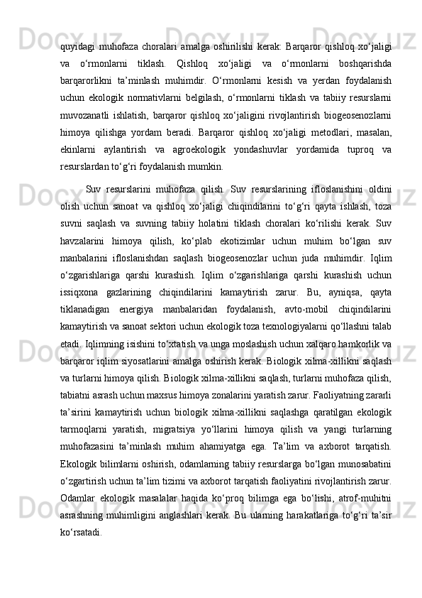 quyidagi   muhofaza   choralari   amalga   oshirilishi   kerak:   Barqaror   qishloq   xo‘jaligi
va   o‘rmonlarni   tiklash.   Qishloq   xo‘jaligi   va   o‘rmonlarni   boshqarishda
barqarorlikni   ta’minlash   muhimdir.   O‘rmonlarni   kesish   va   yerdan   foydalanish
uchun   ekologik   normativlarni   belgilash,   o‘rmonlarni   tiklash   va   tabiiy   resurslarni
muvozanatli   ishlatish,   barqaror   qishloq   xo‘jaligini   rivojlantirish   biogeosenozlarni
himoya   qilishga   yordam   beradi.   Barqaror   qishloq   xo‘jaligi   metodlari,   masalan,
ekinlarni   aylantirish   va   agroekologik   yondashuvlar   yordamida   tuproq   va
resurslardan to‘g‘ri foydalanish mumkin.
Suv   resurslarini   muhofaza   qilish.   Suv   resurslarining   ifloslanishini   oldini
olish   uchun   sanoat   va   qishloq   xo‘jaligi   chiqindilarini   to‘g‘ri   qayta   ishlash,   toza
suvni   saqlash   va   suvning   tabiiy   holatini   tiklash   choralari   ko‘rilishi   kerak.   Suv
havzalarini   himoya   qilish,   ko‘plab   ekotizimlar   uchun   muhim   bo‘lgan   suv
manbalarini   ifloslanishdan   saqlash   biogeosenozlar   uchun   juda   muhimdir.   Iqlim
o‘zgarishlariga   qarshi   kurashish.   Iqlim   o‘zgarishlariga   qarshi   kurashish   uchun
issiqxona   gazlarining   chiqindilarini   kamaytirish   zarur.   Bu,   ayniqsa,   qayta
tiklanadigan   energiya   manbalaridan   foydalanish,   avto-mobil   chiqindilarini
kamaytirish va sanoat sektori uchun ekologik toza texnologiyalarni qo‘llashni talab
etadi. Iqlimning isishini to‘xtatish va unga moslashish uchun xalqaro hamkorlik va
barqaror iqlim siyosatlarini amalga oshirish kerak. Biologik xilma-xillikni saqlash
va turlarni himoya qilish. Biologik xilma-xillikni saqlash, turlarni muhofaza qilish,
tabiatni asrash uchun maxsus himoya zonalarini yaratish zarur. Faoliyatning zararli
ta’sirini   kamaytirish   uchun   biologik   xilma-xillikni   saqlashga   qaratilgan   ekologik
tarmoqlarni   yaratish,   migratsiya   yo‘llarini   himoya   qilish   va   yangi   turlarning
muhofazasini   ta’minlash   muhim   ahamiyatga   ega.   Ta’lim   va   axborot   tarqatish.
Ekologik bilimlarni oshirish, odamlarning tabiiy resurslarga bo‘lgan munosabatini
o‘zgartirish uchun ta’lim tizimi va axborot tarqatish faoliyatini rivojlantirish zarur.
Odamlar   ekologik   masalalar   haqida   ko‘proq   bilimga   ega   bo‘lishi,   atrof-muhitni
asrashning   muhimligini   anglashlari   kerak.   Bu   ularning   harakatlariga   to‘g‘ri   ta’sir
ko‘rsatadi. 