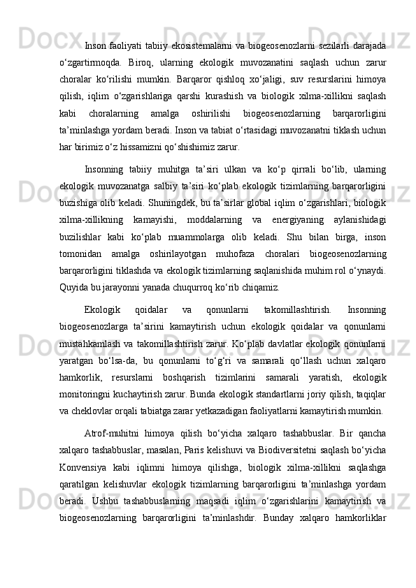 Inson faoliyati tabiiy ekosistemalarni  va biogeosenozlarni  sezilarli  darajada
o‘zgartirmoqda.   Biroq,   ularning   ekologik   muvozanatini   saqlash   uchun   zarur
choralar   ko‘rilishi   mumkin.   Barqaror   qishloq   xo‘jaligi,   suv   resurslarini   himoya
qilish,   iqlim   o‘zgarishlariga   qarshi   kurashish   va   biologik   xilma-xillikni   saqlash
kabi   choralarning   amalga   oshirilishi   biogeosenozlarning   barqarorligini
ta’minlashga yordam beradi. Inson va tabiat o‘rtasidagi muvozanatni tiklash uchun
har birimiz o‘z hissamizni qo‘shishimiz zarur.
Insonning   tabiiy   muhitga   ta’siri   ulkan   va   ko‘p   qirrali   bo‘lib,   ularning
ekologik   muvozanatga   salbiy   ta’siri   ko‘plab   ekologik   tizimlarning   barqarorligini
buzishiga olib keladi. Shuningdek, bu ta’sirlar global iqlim o‘zgarishlari, biologik
xilma-xillikning   kamayishi,   moddalarning   va   energiyaning   aylanishidagi
buzilishlar   kabi   ko‘plab   muammolarga   olib   keladi.   Shu   bilan   birga,   inson
tomonidan   amalga   oshirilayotgan   muhofaza   choralari   biogeosenozlarning
barqarorligini tiklashda va ekologik tizimlarning saqlanishida muhim rol o‘ynaydi.
Quyida bu jarayonni yanada chuqurroq ko‘rib chiqamiz.
Ekologik   qoidalar   va   qonunlarni   takomillashtirish.   Insonning
biogeosenozlarga   ta’sirini   kamaytirish   uchun   ekologik   qoidalar   va   qonunlarni
mustahkamlash   va   takomillashtirish   zarur.   Ko‘plab   davlatlar   ekologik   qonunlarni
yaratgan   bo‘lsa-da,   bu   qonunlarni   to‘g‘ri   va   samarali   qo‘llash   uchun   xalqaro
hamkorlik,   resurslarni   boshqarish   tizimlarini   samarali   yaratish,   ekologik
monitoringni kuchaytirish zarur. Bunda ekologik standartlarni joriy qilish, taqiqlar
va cheklovlar orqali tabiatga zarar yetkazadigan faoliyatlarni kamaytirish mumkin.
Atrof-muhitni   himoya   qilish   bo‘yicha   xalqaro   tashabbuslar.   Bir   qancha
xalqaro tashabbuslar, masalan, Paris kelishuvi va Biodiversitetni saqlash bo‘yicha
Konvensiya   kabi   iqlimni   himoya   qilishga,   biologik   xilma-xillikni   saqlashga
qaratilgan   kelishuvlar   ekologik   tizimlarning   barqarorligini   ta’minlashga   yordam
beradi.   Ushbu   tashabbuslarning   maqsadi   iqlim   o‘zgarishlarini   kamaytirish   va
biogeosenozlarning   barqarorligini   ta’minlashdir.   Bunday   xalqaro   hamkorliklar 