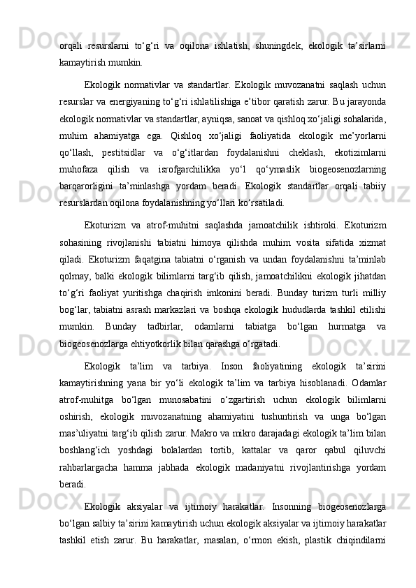 orqali   resurslarni   to‘g‘ri   va   oqilona   ishlatish,   shuningdek,   ekologik   ta’sirlarni
kamaytirish mumkin.
Ekologik   normativlar   va   standartlar.   Ekologik   muvozanatni   saqlash   uchun
resurslar va energiyaning to‘g‘ri ishlatilishiga e’tibor qaratish zarur. Bu jarayonda
ekologik normativlar va standartlar, ayniqsa, sanoat va qishloq xo‘jaligi sohalarida,
muhim   ahamiyatga   ega.   Qishloq   xo‘jaligi   faoliyatida   ekologik   me’yorlarni
qo‘llash,   pestitsidlar   va   o‘g‘itlardan   foydalanishni   cheklash,   ekotizimlarni
muhofaza   qilish   va   isrofgarchilikka   yo‘l   qo‘ymaslik   biogeosenozlarning
barqarorligini   ta’minlashga   yordam   beradi.   Ekologik   standartlar   orqali   tabiiy
resurslardan oqilona foydalanishning yo‘llari ko‘rsatiladi.
Ekoturizm   va   atrof-muhitni   saqlashda   jamoatchilik   ishtiroki.   Ekoturizm
sohasining   rivojlanishi   tabiatni   himoya   qilishda   muhim   vosita   sifatida   xizmat
qiladi.   Ekoturizm   faqatgina   tabiatni   o‘rganish   va   undan   foydalanishni   ta’minlab
qolmay,   balki   ekologik   bilimlarni   targ‘ib   qilish,   jamoatchilikni   ekologik   jihatdan
to‘g‘ri   faoliyat   yuritishga   chaqirish   imkonini   beradi.   Bunday   turizm   turli   milliy
bog‘lar,   tabiatni   asrash   markazlari   va   boshqa   ekologik   hududlarda   tashkil   etilishi
mumkin.   Bunday   tadbirlar,   odamlarni   tabiatga   bo‘lgan   hurmatga   va
biogeosenozlarga ehtiyotkorlik bilan qarashga o‘rgatadi.
Ekologik   ta’lim   va   tarbiya.   Inson   faoliyatining   ekologik   ta’sirini
kamaytirishning   yana   bir   yo‘li   ekologik   ta’lim   va   tarbiya   hisoblanadi.   Odamlar
atrof-muhitga   bo‘lgan   munosabatini   o‘zgartirish   uchun   ekologik   bilimlarni
oshirish,   ekologik   muvozanatning   ahamiyatini   tushuntirish   va   unga   bo‘lgan
mas’uliyatni targ‘ib qilish zarur. Makro va mikro darajadagi ekologik ta’lim bilan
boshlang‘ich   yoshdagi   bolalardan   tortib,   kattalar   va   qaror   qabul   qiluvchi
rahbarlargacha   hamma   jabhada   ekologik   madaniyatni   rivojlantirishga   yordam
beradi.
Ekologik   aksiyalar   va   ijtimoiy   harakatlar.   Insonning   biogeosenozlarga
bo‘lgan salbiy ta’sirini kamaytirish uchun ekologik aksiyalar va ijtimoiy harakatlar
tashkil   etish   zarur.   Bu   harakatlar,   masalan,   o‘rmon   ekish,   plastik   chiqindilarni 