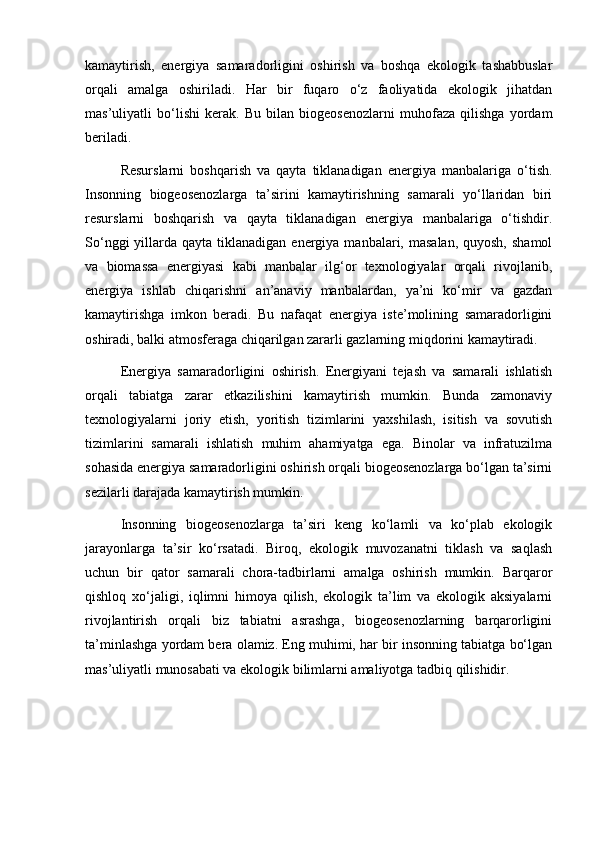 kamaytirish,   energiya   samaradorligini   oshirish   va   boshqa   ekologik   tashabbuslar
orqali   amalga   oshiriladi.   Har   bir   fuqaro   o‘z   faoliyatida   ekologik   jihatdan
mas’uliyatli   bo‘lishi   kerak.   Bu   bilan   biogeosenozlarni   muhofaza   qilishga   yordam
beriladi.
Resurslarni   boshqarish   va   qayta   tiklanadigan   energiya   manbalariga   o‘tish.
Insonning   biogeosenozlarga   ta’sirini   kamaytirishning   samarali   yo‘llaridan   biri
resurslarni   boshqarish   va   qayta   tiklanadigan   energiya   manbalariga   o‘tishdir.
So‘nggi   yillarda  qayta  tiklanadigan  energiya  manbalari, masalan,  quyosh,  shamol
va   biomassa   energiyasi   kabi   manbalar   ilg‘or   texnologiyalar   orqali   rivojlanib,
energiya   ishlab   chiqarishni   an’anaviy   manbalardan,   ya’ni   ko‘mir   va   gazdan
kamaytirishga   imkon   beradi.   Bu   nafaqat   energiya   iste’molining   samaradorligini
oshiradi, balki atmosferaga chiqarilgan zararli gazlarning miqdorini kamaytiradi.
Energiya   samaradorligini   oshirish.   Energiyani   tejash   va   samarali   ishlatish
orqali   tabiatga   zarar   etkazilishini   kamaytirish   mumkin.   Bunda   zamonaviy
texnologiyalarni   joriy   etish,   yoritish   tizimlarini   yaxshilash,   isitish   va   sovutish
tizimlarini   samarali   ishlatish   muhim   ahamiyatga   ega.   Binolar   va   infratuzilma
sohasida energiya samaradorligini oshirish orqali biogeosenozlarga bo‘lgan ta’sirni
sezilarli darajada kamaytirish mumkin.
Insonning   biogeosenozlarga   ta’siri   keng   ko‘lamli   va   ko‘plab   ekologik
jarayonlarga   ta’sir   ko‘rsatadi.   Biroq,   ekologik   muvozanatni   tiklash   va   saqlash
uchun   bir   qator   samarali   chora-tadbirlarni   amalga   oshirish   mumkin.   Barqaror
qishloq   xo‘jaligi,   iqlimni   himoya   qilish,   ekologik   ta’lim   va   ekologik   aksiyalarni
rivojlantirish   orqali   biz   tabiatni   asrashga,   biogeosenozlarning   barqarorligini
ta’minlashga yordam bera olamiz. Eng muhimi, har bir insonning tabiatga bo‘lgan
mas’uliyatli munosabati va ekologik bilimlarni amaliyotga tadbiq qilishidir.