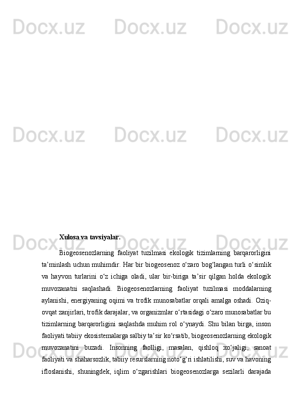 Xulosa va tavsiyalar.
Biogeosenozlarning   faoliyat   tuzilmasi   ekologik   tizimlarning   barqarorligini
ta’minlash uchun muhimdir. Har bir biogeosenoz o‘zaro bog‘langan turli o‘simlik
va   hayvon   turlarini   o‘z   ichiga   oladi,   ular   bir-biriga   ta’sir   qilgan   holda   ekologik
muvozanatni   saqlashadi.   Biogeosenozlarning   faoliyat   tuzilmasi   moddalarning
aylanishi, energiyaning oqimi  va trofik munosabatlar  orqali  amalga oshadi.  Oziq-
ovqat zanjirlari, trofik darajalar, va organizmlar o‘rtasidagi o‘zaro munosabatlar bu
tizimlarning   barqarorligini   saqlashda   muhim   rol   o‘ynaydi.   Shu   bilan   birga,   inson
faoliyati tabiiy ekosistemalarga salbiy ta’sir ko‘rsatib, biogeosenozlarning ekologik
muvozanatini   buzadi.   Insonning   faolligi,   masalan,   qishloq   xo‘jaligi,   sanoat
faoliyati va shaharsozlik, tabiiy resurslarning noto‘g‘ri ishlatilishi, suv va havoning
ifloslanishi,   shuningdek,   iqlim   o‘zgarishlari   biogeosenozlarga   sezilarli   darajada 