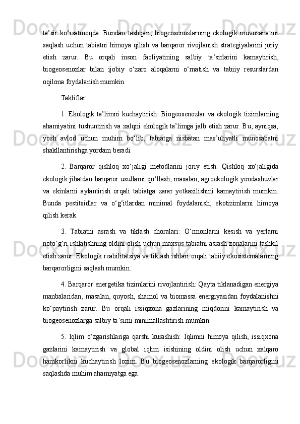 ta’sir   ko‘rsatmoqda.   Bundan   tashqari,   biogeosenozlarning   ekologik   muvozanatini
saqlash   uchun   tabiatni   himoya   qilish   va   barqaror   rivojlanish   strategiyalarini   joriy
etish   zarur.   Bu   orqali   inson   faoliyatining   salbiy   ta’sirlarini   kamaytirish,
biogeosenozlar   bilan   ijobiy   o‘zaro   aloqalarni   o‘rnatish   va   tabiiy   resurslardan
oqilona foydalanish mumkin.
Takliflar
1.  Ekologik  ta’limni   kuchaytirish:   Biogeosenozlar   va   ekologik  tizimlarning
ahamiyatini tushuntirish va xalqni ekologik ta’limga jalb etish zarur. Bu, ayniqsa,
yosh   avlod   uchun   muhim   bo‘lib,   tabiatga   nisbatan   mas’uliyatli   munosabatni
shakllantirishga yordam beradi.
2.   Barqaror   qishloq   xo‘jaligi   metodlarini   joriy   etish:   Qishloq   xo‘jaligida
ekologik jihatdan barqaror usullarni qo‘llash, masalan, agroekologik yondashuvlar
va   ekinlarni   aylantirish   orqali   tabiatga   zarar   yetkazilishini   kamaytirish   mumkin.
Bunda   pestitsidlar   va   o‘g‘itlardan   minimal   foydalanish,   ekotizimlarni   himoya
qilish kerak.
3.   Tabiatni   asrash   va   tiklash   choralari:   O‘rmonlarni   kesish   va   yerlarni
noto‘g‘ri ishlatishning oldini olish uchun maxsus tabiatni asrash zonalarini tashkil
etish zarur. Ekologik reabilitatsiya va tiklash ishlari orqali tabiiy ekosistemalarning
barqarorligini saqlash mumkin.
4. Barqaror energetika tizimlarini rivojlantirish: Qayta tiklanadigan energiya
manbalaridan,  masalan,   quyosh,  shamol   va  biomassa   energiyasidan   foydalanishni
ko‘paytirish   zarur.   Bu   orqali   issiqxona   gazlarining   miqdorini   kamaytirish   va
biogeosenozlarga salbiy ta’sirni minimallashtirish mumkin.
5.   Iqlim   o‘zgarishlariga   qarshi   kurashish:   Iqlimni   himoya   qilish,   issiqxona
gazlarini   kamaytirish   va   global   iqlim   isishining   oldini   olish   uchun   xalqaro
hamkorlikni   kuchaytirish   lozim.   Bu   biogeosenozlarning   ekologik   barqarorligini
saqlashda muhim ahamiyatga ega. 