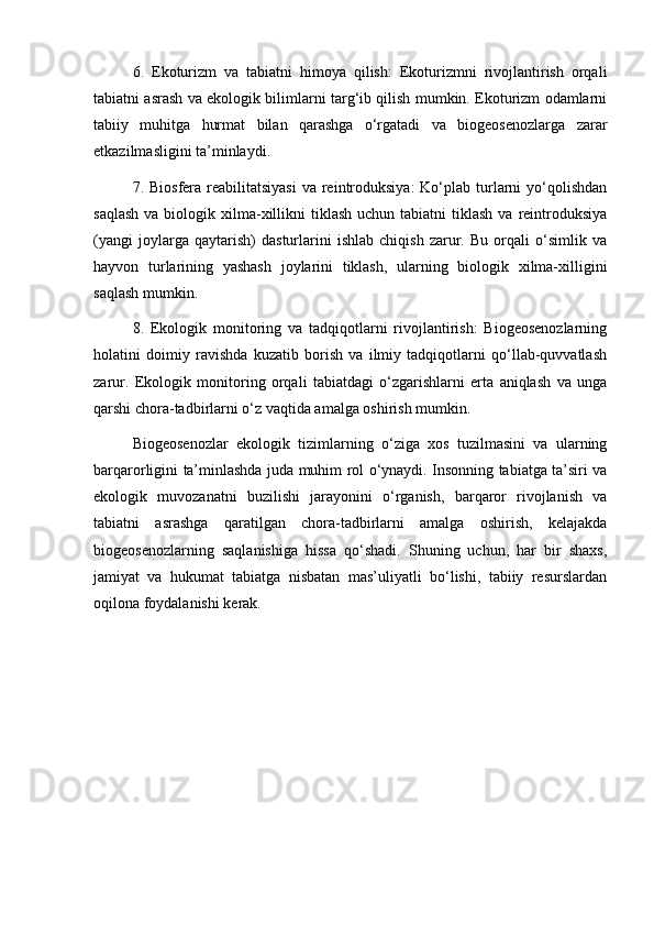 6.   Ekoturizm   va   tabiatni   himoya   qilish:   Ekoturizmni   rivojlantirish   orqali
tabiatni asrash va ekologik bilimlarni targ‘ib qilish mumkin. Ekoturizm odamlarni
tabiiy   muhitga   hurmat   bilan   qarashga   o‘rgatadi   va   biogeosenozlarga   zarar
etkazilmasligini ta’minlaydi.
7. Biosfera reabilitatsiyasi  va reintroduksiya:  Ko‘plab turlarni  yo‘qolishdan
saqlash   va biologik xilma-xillikni  tiklash  uchun  tabiatni  tiklash  va  reintroduksiya
(yangi   joylarga   qaytarish)   dasturlarini   ishlab   chiqish   zarur.   Bu   orqali   o‘simlik   va
hayvon   turlarining   yashash   joylarini   tiklash,   ularning   biologik   xilma-xilligini
saqlash mumkin.
8.   Ekologik   monitoring   va   tadqiqotlarni   rivojlantirish:   Biogeosenozlarning
holatini   doimiy   ravishda   kuzatib   borish   va   ilmiy   tadqiqotlarni   qo‘llab-quvvatlash
zarur.   Ekologik   monitoring   orqali   tabiatdagi   o‘zgarishlarni   erta   aniqlash   va   unga
qarshi chora-tadbirlarni o‘z vaqtida amalga oshirish mumkin.
Biogeosenozlar   ekologik   tizimlarning   o‘ziga   xos   tuzilmasini   va   ularning
barqarorligini ta’minlashda juda muhim rol o‘ynaydi. Insonning tabiatga ta’siri va
ekologik   muvozanatni   buzilishi   jarayonini   o‘rganish,   barqaror   rivojlanish   va
tabiatni   asrashga   qaratilgan   chora-tadbirlarni   amalga   oshirish,   kelajakda
biogeosenozlarning   saqlanishiga   hissa   qo‘shadi.   Shuning   uchun,   har   bir   shaxs,
jamiyat   va   hukumat   tabiatga   nisbatan   mas’uliyatli   bo‘lishi,   tabiiy   resurslardan
oqilona foydalanishi kerak.