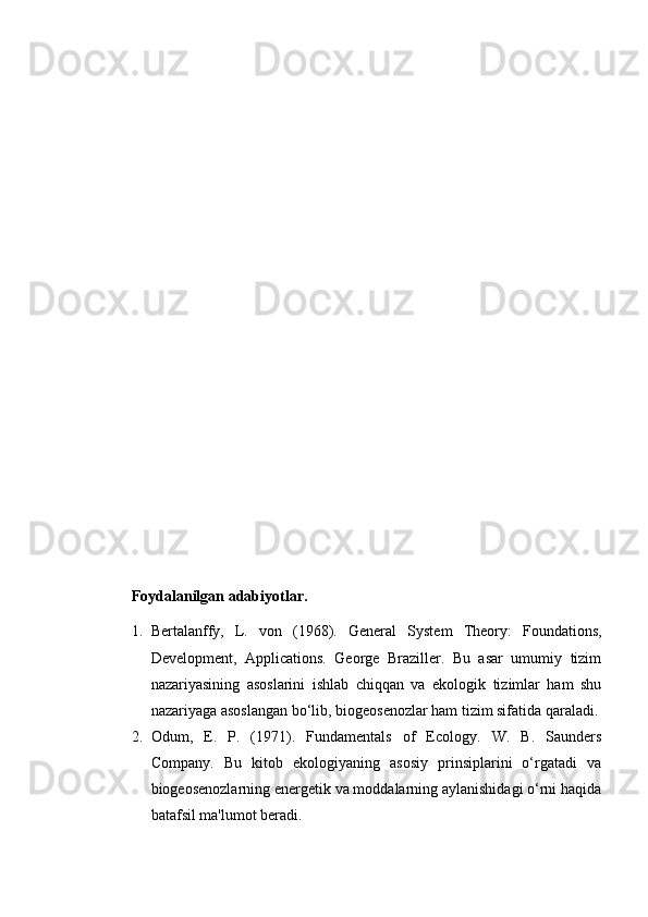 Foydalanilgan adabiyotlar.
1. Bertalanffy,   L.   von   (1968).   General   System   Theory:   Foundations,
Development,   Applications.   George   Braziller.   Bu   asar   umumiy   tizim
nazariyasining   asoslarini   ishlab   chiqqan   va   ekologik   tizimlar   ham   shu
nazariyaga asoslangan bo‘lib, biogeosenozlar ham tizim sifatida qaraladi.
2. Odum,   E.   P.   (1971).   Fundamentals   of   Ecology.   W.   B.   Saunders
Company.   Bu   kitob   ekologiyaning   asosiy   prinsiplarini   o‘rgatadi   va
biogeosenozlarning energetik va moddalarning aylanishidagi o‘rni haqida
batafsil ma'lumot beradi. 