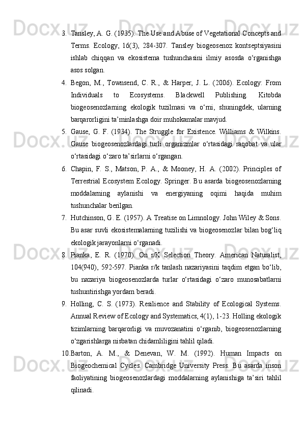 3. Tansley, A. G. (1935). The Use and Abuse of Vegetational Concepts and
Terms.   Ecology,   16(3),   284-307.   Tansley   biogeosenoz   kontseptsiyasini
ishlab   chiqqan   va   ekosistema   tushunchasini   ilmiy   asosda   o‘rganishga
asos solgan.
4. Begon,   M.,   Townsend,   C.   R.,   &   Harper,   J.   L.   (2006).   Ecology:   From
Individuals   to   Ecosystems.   Blackwell   Publishing.   Kitobda
biogeosenozlarning   ekologik   tuzilmasi   va   o‘rni,   shuningdek,   ularning
barqarorligini ta’minlashga doir muhokamalar mavjud.
5. Gause,   G.   F.   (1934).   The   Struggle   for   Existence.   Williams   &   Wilkins.
Gause   biogeosenozlardagi   turli   organizmlar   o‘rtasidagi   raqobat   va   ular
o‘rtasidagi o‘zaro ta’sirlarni o‘rgangan.
6. Chapin,   F.   S.,   Matson,   P.   A.,   &   Mooney,   H.   A.   (2002).   Principles   of
Terrestrial   Ecosystem   Ecology.   Springer.   Bu   asarda   biogeosenozlarning
moddalarning   aylanishi   va   energiyaning   oqimi   haqida   muhim
tushunchalar berilgan.
7. Hutchinson, G. E. (1957). A Treatise on Limnology. John Wiley & Sons.
Bu asar suvli ekosistemalarning tuzilishi va biogeosenozlar bilan bog‘liq
ekologik jarayonlarni o‘rganadi.
8. Pianka,   E.   R.   (1970).   On   r/K   Selection   Theory.   American   Naturalist,
104(940),   592-597.   Pianka   r/k   tanlash   nazariyasini   taqdim   etgan   bo‘lib,
bu   nazariya   biogeosenozlarda   turlar   o‘rtasidagi   o‘zaro   munosabatlarni
tushuntirishga yordam beradi.
9. Holling,   C.   S.   (1973).   Resilience   and   Stability   of   Ecological   Systems.
Annual Review of Ecology and Systematics, 4(1), 1-23. Holling ekologik
tizimlarning   barqarorligi   va   muvozanatini   o‘rganib,   biogeosenozlarning
o‘zgarishlarga nisbatan chidamliligini tahlil qiladi.
10. Barton,   A.   M.,   &   Denevan,   W.   M.   (1992).   Human   Impacts   on
Biogeochemical   Cycles.   Cambridge   University   Press.   Bu   asarda   inson
faoliyatining   biogeosenozlardagi   moddalarning   aylanishiga   ta’siri   tahlil
qilinadi.