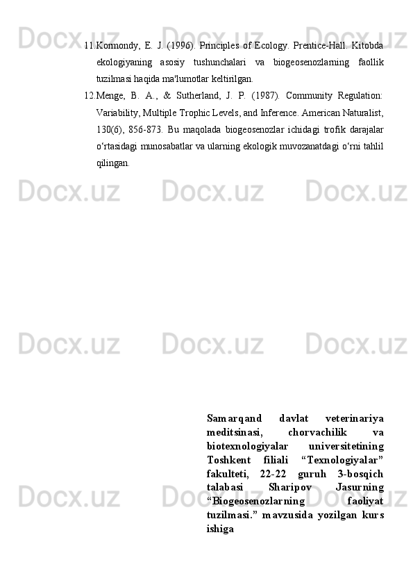 11. Kormondy,   E.   J.   (1996).   Principles   of   Ecology.   Prentice-Hall.   Kitobda
ekologiyaning   asosiy   tushunchalari   va   biogeosenozlarning   faollik
tuzilmasi haqida ma'lumotlar keltirilgan.
12. Menge,   B.   A.,   &   Sutherland,   J.   P.   (1987).   Community   Regulation:
Variability, Multiple Trophic Levels, and Inference. American Naturalist,
130(6),   856-873.   Bu   maqolada   biogeosenozlar   ichidagi   trofik   darajalar
o‘rtasidagi munosabatlar va ularning ekologik muvozanatdagi o‘rni tahlil
qilingan.
Samarqand   davlat   veterinariya
meditsinasi,   chorvachilik   va
biotexnologiyalar   universitetining
Toshkent   filiali   “Texnologiyalar”
fakulteti,   22-22   guruh   3-bosqich
talabasi   Sharipov   Jasurning
“Biogeosenozlarning   faoliyat
tuzilmasi.”   mavzusida   yozilgan   kurs
ishiga 