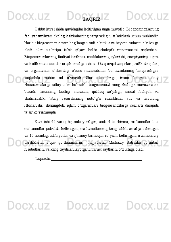 TAQRIZ
Ushbu kurs ishida quyidagilar keltirilgan unga muvofiq: Biogeosenozlarning
faoliyat tuzilmasi ekologik tizimlarning barqarorligini ta’minlash uchun muhimdir.
Har bir biogeosenoz o‘zaro bog‘langan turli o‘simlik va hayvon turlarini o‘z ichiga
oladi,   ular   bir-biriga   ta’sir   qilgan   holda   ekologik   muvozanatni   saqlashadi.
Biogeosenozlarning faoliyat tuzilmasi moddalarning aylanishi, energiyaning oqimi
va trofik munosabatlar orqali amalga oshadi. Oziq-ovqat zanjirlari, trofik darajalar,
va   organizmlar   o‘rtasidagi   o‘zaro   munosabatlar   bu   tizimlarning   barqarorligini
saqlashda   muhim   rol   o‘ynaydi.   Shu   bilan   birga,   inson   faoliyati   tabiiy
ekosistemalarga salbiy ta’sir ko‘rsatib, biogeosenozlarning ekologik muvozanatini
buzadi.   Insonning   faolligi,   masalan,   qishloq   xo‘jaligi,   sanoat   faoliyati   va
shaharsozlik,   tabiiy   resurslarning   noto‘g‘ri   ishlatilishi,   suv   va   havoning
ifloslanishi,   shuningdek,   iqlim   o‘zgarishlari   biogeosenozlarga   sezilarli   darajada
ta’sir ko‘rsatmoqda.
Kurs   ishi   42   varoq   hajimda   yozilgan,   unda   4   ta   chizma,   ma’lumotlar   1   ta
ma’lumotlar   jadvalda   keltirilgan,   ma’lumotlarning   keng   tahlili   amalga   oshirilgan
va 10 nomdagi adabiyotlar va ijtimoiy tarmoqlar ro‘yxati keltirilgan, u zamonaviy
darsliklarni,   o‘quv   qo‘llanmalarni,     hujjatlarni,   Markaziy   statistika   qo’mitasi
hisobotlarini va keng foydalanilayotgan internet saytlarini o‘z ichiga oladi.
Taqrizchi:_____________________________________________      