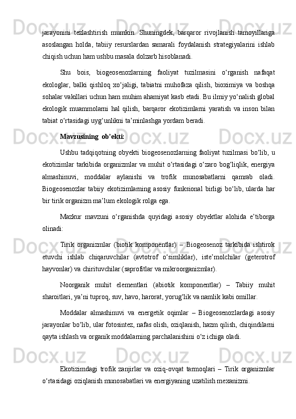 jarayonini   tezlashtirish   mumkin.   Shuningdek,   barqaror   rivojlanish   tamoyillariga
asoslangan   holda,   tabiiy   resurslardan   samarali   foydalanish   strategiyalarini   ishlab
chiqish uchun ham ushbu masala dolzarb hisoblanadi.
Shu   bois,   biogeosenozlarning   faoliyat   tuzilmasini   o‘rganish   nafaqat
ekologlar,   balki   qishloq   xo‘jaligi,   tabiatni   muhofaza   qilish,   bioximiya   va   boshqa
sohalar vakillari uchun ham muhim ahamiyat kasb etadi. Bu ilmiy yo‘nalish global
ekologik   muammolarni   hal   qilish,   barqaror   ekotizimlarni   yaratish   va   inson   bilan
tabiat o‘rtasidagi uyg‘unlikni ta’minlashga yordam beradi.
Mavzusining  ob’ekti: 
Ushbu   tadqiqotning  obyekti   biogeosenozlarning   faoliyat   tuzilmasi   bo‘lib,   u
ekotizimlar tarkibida organizmlar va muhit o‘rtasidagi  o‘zaro bog‘liqlik, energiya
almashinuvi,   moddalar   aylanishi   va   trofik   munosabatlarni   qamrab   oladi.
Biogeosenozlar   tabiiy   ekotizimlarning   asosiy   funksional   birligi   bo‘lib,   ularda   har
bir tirik organizm ma’lum ekologik rolga ega.
Mazkur   mavzuni   o‘rganishda   quyidagi   asosiy   obyektlar   alohida   e’tiborga
olinadi:
Tirik   organizmlar   (biotik   komponentlar)   –   Biogeosenoz   tarkibida   ishtirok
etuvchi   ishlab   chiqaruvchilar   (avtotrof   o‘simliklar),   iste’molchilar   (geterotrof
hayvonlar) va chirituvchilar (saprofitlar va mikroorganizmlar).
Noorganik   muhit   elementlari   (abiotik   komponentlar)   –   Tabiiy   muhit
sharoitlari, ya’ni tuproq, suv, havo, harorat, yorug‘lik va namlik kabi omillar.
Moddalar   almashinuvi   va   energetik   oqimlar   –   Biogeosenozlardagi   asosiy
jarayonlar bo‘lib, ular fotosintez, nafas olish, oziqlanish, hazm qilish, chiqindilarni
qayta ishlash va organik moddalarning parchalanishini o‘z ichiga oladi.
Ekotizimdagi   trofik   zanjirlar   va   oziq-ovqat   tarmoqlari   –   Tirik   organizmlar
o‘rtasidagi oziqlanish munosabatlari va energiyaning uzatilish mexanizmi. 