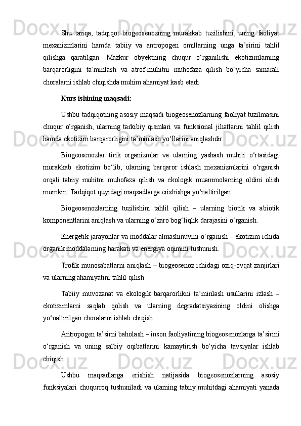 Shu   tariqa,   tadqiqot   biogeosenozning   murakkab   tuzilishini,   uning   faoliyat
mexanizmlarini   hamda   tabiiy   va   antropogen   omillarning   unga   ta’sirini   tahlil
qilishga   qaratilgan.   Mazkur   obyektning   chuqur   o‘rganilishi   ekotizimlarning
barqarorligini   ta’minlash   va   atrof-muhitni   muhofaza   qilish   bo‘yicha   samarali
choralarni ishlab chiqishda muhim ahamiyat kasb etadi.
Kurs ishining maqsadi: 
Ushbu tadqiqotning asosiy maqsadi biogeosenozlarning faoliyat tuzilmasini
chuqur   o‘rganish,   ularning   tarkibiy   qismlari   va   funksional   jihatlarini   tahlil   qilish
hamda ekotizim barqarorligini ta’minlash yo‘llarini aniqlashdir.
Biogeosenozlar   tirik   organizmlar   va   ularning   yashash   muhiti   o‘rtasidagi
murakkab   ekotizim   bo‘lib,   ularning   barqaror   ishlash   mexanizmlarini   o‘rganish
orqali   tabiiy   muhitni   muhofaza   qilish   va   ekologik   muammolarning   oldini   olish
mumkin. Tadqiqot quyidagi maqsadlarga erishishga yo‘naltirilgan:
Biogeosenozlarning   tuzilishini   tahlil   qilish   –   ularning   biotik   va   abiotik
komponentlarini aniqlash va ularning o‘zaro bog‘liqlik darajasini o‘rganish.
Energetik jarayonlar va moddalar almashinuvini o‘rganish – ekotizim ichida
organik moddalarning harakati va energiya oqimini tushunish.
Trofik munosabatlarni aniqlash – biogeosenoz ichidagi oziq-ovqat zanjirlari
va ularning ahamiyatini tahlil qilish.
Tabiiy   muvozanat   va   ekologik   barqarorlikni   ta’minlash   usullarini   izlash   –
ekotizimlarni   saqlab   qolish   va   ularning   degradatsiyasining   oldini   olishga
yo‘naltirilgan choralarni ishlab chiqish.
Antropogen ta’sirni baholash – inson faoliyatining biogeosenozlarga ta’sirini
o‘rganish   va   uning   salbiy   oqibatlarini   kamaytirish   bo‘yicha   tavsiyalar   ishlab
chiqish.
Ushbu   maqsadlarga   erishish   natijasida   biogeosenozlarning   asosiy
funksiyalari  chuqurroq tushuniladi va ularning tabiiy muhitdagi ahamiyati yanada