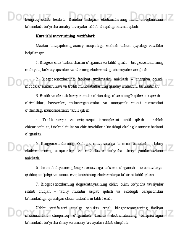 kengroq   ochib   beriladi.   Bundan   tashqari,   ekotizimlarning   izchil   rivojlanishini
ta’minlash bo‘yicha amaliy tavsiyalar ishlab chiqishga xizmat qiladi.
Kurs ishi mavzusining  vazifalari:
Mazkur   tadqiqotning   asosiy   maqsadiga   erishish   uchun   quyidagi   vazifalar
belgilangan:
1. Biogeosenoz tushunchasini o‘rganish va tahlil qilish – biogeosenozlarning
mohiyati, tarkibiy qismlari va ularning ekotizimdagi ahamiyatini aniqlash.
2.   Biogeosenozlarning   faoliyat   tuzilmasini   aniqlash   –   energiya   oqimi,
moddalar almashinuvi va trofik munosabatlarning qanday ishlashini tushuntirish.
3. Biotik va abiotik komponentlar o‘rtasidagi o‘zaro bog‘liqlikni o‘rganish –
o‘simliklar,   hayvonlar,   mikroorganizmlar   va   noorganik   muhit   elementlari
o‘rtasidagi munosabatlarni tahlil qilish.
4.   Trofik   zanjir   va   oziq-ovqat   tarmoqlarini   tahlil   qilish   –   ishlab
chiqaruvchilar, iste’molchilar va chirituvchilar o‘rtasidagi ekologik munosabatlarni
o‘rganish.
5.   Biogeosenozlarning   ekologik   muvozanatga   ta’sirini   baholash   –   tabiiy
ekotizimlarning   barqarorligi   va   muhofazasi   bo‘yicha   ilmiy   yondashuvlarni
aniqlash.
6.   Inson   faoliyatining   biogeosenozlarga   ta’sirini   o‘rganish   –   urbanizatsiya,
qishloq xo‘jaligi va sanoat rivojlanishining ekotizimlarga ta’sirini tahlil qilish.
7.   Biogeosenozlarning   degradatsiyasining   oldini   olish   bo‘yicha   tavsiyalar
ishlab   chiqish   –   tabiiy   muhitni   saqlab   qolish   va   ekologik   barqarorlikni
ta’minlashga qaratilgan chora-tadbirlarni taklif etish.
Ushbu   vazifalarni   amalga   oshirish   orqali   biogeosenozlarning   faoliyat
mexanizmlari   chuqurroq   o‘rganiladi   hamda   ekotizimlarning   barqarorligini
ta’minlash bo‘yicha ilmiy va amaliy tavsiyalar ishlab chiqiladi. 