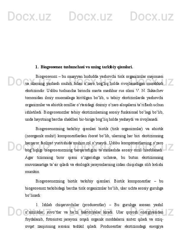 1. Biogeosenoz tushunchasi va uning tarkibiy qismlari.
Biogeosenoz – bu muayyan hududda yashovchi tirik organizmlar majmuasi
va   ularning   yashash   muhiti   bilan   o‘zaro   bog‘liq   holda   rivojlanadigan   murakkab
ekotizimdir.   Ushbu   tushuncha   birinchi   marta   mashhur   rus   olimi   V.   N.   Sukachev
tomonidan   ilmiy   muomalaga   kiritilgan   bo‘lib,   u   tabiiy   ekotizimlarda   yashovchi
organizmlar va abiotik omillar o‘rtasidagi doimiy o‘zaro aloqalarni ta’riflash uchun
ishlatiladi. Biogeosenozlar tabiiy ekotizimlarning asosiy funksional bo‘lagi bo‘lib,
unda hayotning barcha shakllari bir-biriga bog‘liq holda yashaydi va rivojlanadi.
Biogeosenozning   tarkibiy   qismlari   biotik   (tirik   organizmlar)   va   abiotik
(noorganik   muhit)   komponentlardan   iborat   bo‘lib,   ularning   har   biri   ekotizimning
barqaror faoliyat yuritishida muhim rol o‘ynaydi. Ushbu komponentlarning o‘zaro
bog‘liqligi   biogeosenozning   barqarorligini   ta’minlashda   asosiy   omil   hisoblanadi.
Agar   tizimning   biror   qismi   o‘zgarishga   uchrasa,   bu   butun   ekotizimning
muvozanatiga ta’sir qiladi va ekologik jarayonlarning izdan chiqishiga olib kelishi
mumkin.
Biogeosenozning   biotik   tarkibiy   qismlari.   Biotik   komponentlar   –   bu
biogeosenoz tarkibidagi barcha tirik organizmlar bo‘lib, ular uchta asosiy guruhga
bo‘linadi:
1.   Ishlab   chiqaruvchilar   (produsentlar)   –   Bu   guruhga   asosan   yashil
o‘simliklar,   suvo‘tlar   va   ba’zi   bakteriyalar   kiradi.   Ular   quyosh   energiyasidan
foydalanib,   fotosintez   jarayoni   orqali   organik   moddalarni   sintez   qiladi   va   oziq-
ovqat   zanjirining   asosini   tashkil   qiladi.   Produsentlar   ekotizimdagi   energiya