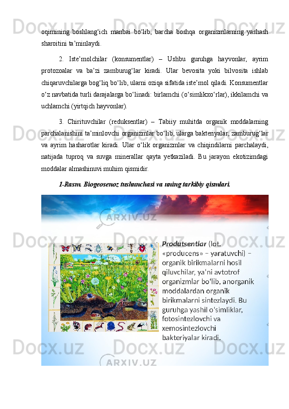 oqimining   boshlang‘ich   manbai   bo‘lib,   barcha   boshqa   organizmlarning   yashash
sharoitini ta’minlaydi.
2.   Iste’molchilar   (konsumentlar)   –   Ushbu   guruhga   hayvonlar,   ayrim
protozoalar   va   ba’zi   zamburug‘lar   kiradi.   Ular   bevosita   yoki   bilvosita   ishlab
chiqaruvchilarga bog‘liq bo‘lib, ularni oziqa sifatida iste’mol qiladi. Konsumentlar
o‘z navbatida turli darajalarga bo‘linadi: birlamchi (o‘simlikxo‘rlar), ikkilamchi va
uchlamchi (yirtqich hayvonlar).
3.   Chirituvchilar   (reduksentlar)   –   Tabiiy   muhitda   organik   moddalarning
parchalanishini ta’minlovchi organizmlar bo‘lib, ularga bakteriyalar, zamburug‘lar
va   ayrim   hasharotlar   kiradi.   Ular   o‘lik   organizmlar   va   chiqindilarni   parchalaydi,
natijada   tuproq   va   suvga   minerallar   qayta   yetkaziladi.   Bu   jarayon   ekotizimdagi
moddalar almashinuvi muhim qismidir.
1-Rasm. Biogeosenoz tushunchasi va uning tarkibiy qismlari.
