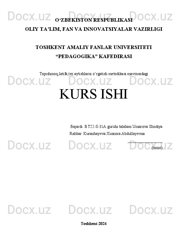 O‘Z BEKISTON RESPUBLIKASI 
OLIY TA’LIM, FAN VA INNOVATSIYALAR VAZIRLIGI
TOSHKENT  AMALIY FANLAR UNIVERSITETI
“PEDAGOGIKA” KAFEDIRASI
Topishmoq,latifa,tez aytishlarni o‘rgatish metodikasi mavzusidagi
KURS ISHI
Bajardi:  BT22-S-31A guruhi talabasi   Umarova Shodiya
                 Rahbar:   Kuranbayeva Xusnora Abdullayevna
_________________
(imzo)
 
Toshkent-2024 