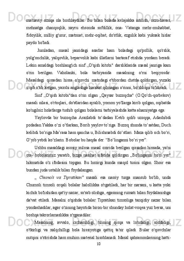 ma'naviy   ozuqa   ola   boshlaydilar.   Bu   bilan   bolada   kelajakka   intilish,   orzu-havas,
mehnatga   chanqoqlik,   xayru   ehsonda   sofdillik,   ona-   Vatanga   mehr-muhabbat,
fidoyilik,  milliy  g'urur,  matonat,  mehr-oqibat,  do'stlik,   ezgulik  kabi   yuksak   hislar
paydo bo'ladi.
Jumladan,   masal   janridagi   asarlar   ham   boladagi   qo'pollik,   qo'rslik,
yolg'onchilik,   yalqovlik,   beparvolik   kabi   illatlarni   bartaraf   etishda   yordam   beradi.
Lekin   amaldagi   boshlang'ich   sinf   ,,O'qish  kitobi"  darsliklarida  masal   janriga   kam
o'rin   berilgan.   Vaholanki,   bola   tarbiyasida   masalning   o'rni   beqiyosdir.
Masaldagi   qissadan   hissa   o'quvchi   matndagi e'tibordan chetda qoldirgan, yuzaki
o'qib o'tib ketgan, yaxshi anglashga harakat qilmagan   o'rinni,   bo'shliqni to'ldiradi.
Sinf   ,,O'qish   kitobi"dan   o'rin   olgan   „Qaysar   buzoqcha"   (O.Qo'ch-qorbekov)
masali   oilasi,   o'rtoqlari,   do'stlaridan   ajralib,   yomon   yo'llarga   kirib   qolgan,   oqibatda
ko'ngilsiz   holatlarga tushib   qolgan   bolalarni tarbiyalashda katta ahamiyatga ega.
Yaylovda   bir   buzoqcha   Arazlabdi   to‘dadan   Ketib   qolib   uzoqqa,   Adashibdi
podadan.Yakka o‘zi   o‘tlarkan,   Borib yaylov to‘riga.   Buzoq shunda to‘satdan,   Duch
kelibdi   bo‘riga.Ma’rasa ham qancha u,   Bilishmabdi do‘stlari.   Maza   qilib och bo‘ri,
O‘yib yebdi   ko‘zlarin. Bobolar   bu   haqda der: “Bo‘linganni   bo‘ri   yer”.
Ushbu   masaldagi   asosiy xulosa   masal oxirida   berilgan   qissadan   hissada,   ya'ni
ota-   bobolarimiz   yaratib,   bizga   nasihat   sifatida   qoldirgan   „Bo'linganni   bo'ri   yer"
hikmatida   o'z   ifodasini   topgan.   Bu   hozirgi   kunda   maqol   tusini   olgan.   Shoir   esa
bundan juda ustalik bilan   foydalangan.
„   Chumoli   va   Tipratikan"   masali   esa   nasriy   turga   mansub   bo'lib,   unda
Chumoli   timsoli   orqali   bolalar   halollikka   o'rgatiladi,   har   bir   narsani,   u   katta  yoki
kichik bo'lishidan qat'iy nazar,   so'rab olishga, egasining ruxsati bilan foydalanishga
da'vat   etiladi.   Masalni   o'qishda   bolalar   Tipratikan   timsoliga   tanqidiy   nazar   bilan
yondashadilar,   agar   o'zining   hayotida   biron-bir   shunday   holat-voqea   yuz   bersa, uni
boshqa   takrorlamaslikka   o'rganadilar.
Masalning,   avvalo,   ixchamliligi,   tilining   qisqa   va   lo'ndaligi,   soddaligi,
o'tkirligi   va   xalqchilligi   bola   hissiyotiga   qattiq   ta'sir   qiladi.   Bular   o'quvchilar
nutqini   o'stirishda   ham   muhim material hisoblanadi. Masal qahramonlarining hatti-
10 