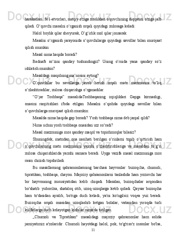 harakatlari, fe'1-atvorlari, nutqiy   o'ziga xosliklari o'quvchining diqqatini o'ziga jalb
qiladi. O‘quvchi masalni o‘rganish orqali   quyidagi   xulosaga   keladi:
Halol boylik qilar sheryurak,   O‘g‘irlik   mol   qilar   jonsarak.
Masalni   o‘rganish   jarayonida   o‘quvchilarga   quyidagi   savollar   bilan   murojaat
qilish   mumkin:
Masal   nima   haqida   boradi?
Badnafs   so‘zini   qanday   tushundingiz?   Uning   o‘rnida   yana   qanday   so‘z
ishlatish   mumkin?
Masaldagi   maqolning   ma’nosini   ayting?
O‘quvchilar   bu   savollarga   javob   berish   orqali   matn   mazmunini   to‘liq
o‘zlashtiradilar,   xulosa chiqarishga   o‘rganadilar.
“O‘jar   Toshbaqa”   masalidaToshbaqaning   injiqliklari   Gapga   kirmasligi,
onasini   ranjitishlari   ifoda   etilgan.   Masalni   o‘qishda   quyidagi   savollar   bilan
o‘quvchilarga murojaat   qilish   mumkin:
Masalda nima haqida gap boradi?   Yosh   toshbaqa   nima deb   janjal   qildi?
Nima   uchun   yosh   toshbaqa onasidan   uzr   so‘radi?
Masal   mazmuniga   mos   qanday   maqol   va   topishmoqlar   bilasiz?
Shuningdek,   matndan   ona   nasihati   berilgan   o‘rinlarni   topib   o‘qittirish   ham
o‘quvchilarning   matn   mazmunini   yaxshi   o‘zlashtirishlariga   va   masaldan   to‘g‘ri
xulosa   chiqarishlarida   yaxshi   samara   beradi.   Uyga   vazifa   masal   mazmuniga   mos
rasm   chizish   topshriladi.
Bu   masallarning   qahramonlarining   barchasi   hayvonlar:   buzoqcha,   chumoli,
tipratikan,   toshbaqa,   chayon.   Majoziy   qahramonlarni   tanlashda   ham   yozuvchi   har
bir   hayvonning   xususiyatidan   kelib   chiqadi.   Masalan,   buzoqchalar   arqondan
bo'shatib   yuborilsa,  shataloq   otib,   uzoq-uzoqlarga   ketib   qoladi.   Qaysar   buzoqcha
ham   to'dasidan   ajralib,   bo'riga   duch   keladi,   ya'ni   ko'ngilsiz   voqea   yuz   beradi.
Buzoqcha   orqali   onasidan   uzoqlashib   ketgan   bolalar,   vatanidan   yiroqda   turli
kulfatlarga duch kelayotgan   kishilar   nazarda   tutilgan.
„Chumoli   va   Tipratikan"   masalidagi   majoziy   qahramonlar   ham   aslida
jamiyatimiz   a'zolaridir.   Chumoli   hayotdagi   halol,   pok,   to'g'riso'z   insonlar   bo'lsa,
11 