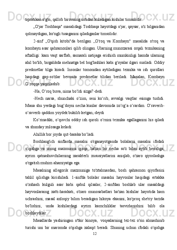 tipratikan o'g'ri, qallob   birovning   ustidan kuladigan kishilar timsolidir.
„O'jar   Toshbaqa"   masalidagi   Toshbaqa   hayotdagi   o'jar,   qaysar,   o'z   bilganidan
qolmaydigan,   ko'ngli tusaganini   qiladiganlar timsolidir.
2-sinf   ,,O'qish   kitobi"da   berilgan   ,,O'roq   va   Kombayn"   masalida   o'roq   va
kombayn asar   qahramonlari   qilib   olingan.   Ularning   munozarasi   orqali   texnikaning
afzalligi:   kam   vaqt   sarflab, samarali  natijaga erishish mumkinligi  hamda ularning
ahil bo'lib, birgalikda mehnatga   bel   bog'lashlari   kabi   g'oyalar   ilgari   suriladi. Oddiy
predmetlar   tilga   kiradi.   Insonlar   tomonidan   aytiladigan   texnika   va   ish   qurollari
haqidagi   gap-so'zlar   bevosita   predmetlar   tilidan   beriladi.   Masalan,   Kombayn
O‘roqqa   yaqinlashib:
-Ha,   O‘roq   buva,   nima   bo‘ldi   sizga?-dedi.
-Hech   narsa,   shunchaki   o‘zim,   seni   ko‘rib,   avvalgi   vaqtlar   esimga   tushdi.
Mana shu   yerdagi   bug‘doyni   necha   kunlar   davomida   zo‘rg‘a   o‘rardim.   O‘raverib-
o‘raverib   qaddim   yoydek   bukilib ketgan,-deydi
Ko‘rinadiki, o‘quvchi  oddiy ish quroli  o‘rnini  texnika  egallaganini  his qiladi
va shunday   xulosaga keladi:
Ahillik   bor   joyda qut-baraka bo‘ladi.
Boshlang'ich   sinflarda   masalni   o'rganayotganda   bolalarni   masalni   ifodali
o'qishga   va   uning   mazmunini   qisqa,   ba'zan   bir   necha   so'z   bilan   aytib   berishga,
ayrim   qatnashuvchilarning   xarakterli   xususiyatlarini   aniqlab,   o'zaro   qiyoslashga
o'rgatish   muhim   ahamiyatga   ega.
Masalning   allegorik   mazmuniga   to'xtalmasdan,   bosh   qahramon   qiyofasini
tahlil   qilishga   kirishiladi.   1-sinfda   bolalar   masalni   hayvonlar   haqidagi   ertakka
o'xshash   kulguli   asar   kabi   qabul   qilsalar,   2-sinfdan   boshlab   ular   masaldagi
hayvonlaraing   xatti-harakati,   o'zaro   munosabatlari   ba'zan   kishilar   hayotida   ham
uchrashini,   masal   axloqiy   bilim   beradigan   hikoya   ekanini,   ko'proq   she'riy   tarzda
bo'lishini,   unda   kishilardagi   ayrim   kamchiliklar   tasvirlanishini   bilib   ola
boshlaydilar.
Masallarda   yashiringan   o'tkir   kinoya,   voqealarning   tez-tez   o'rin   almashinib
turishi   uni   bir   maromda   o'qishga   xalaqit   beradi.   Shuning   uchun   ifodali   o'qishga
12
