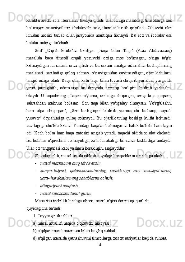 xarakterlovchi   so'z,   iboralarni   tavsiya   qiladi.   Ular   ichiga   masaldagi   timsollarga xos
bo'lmagan   xususiyatlarni   ifodalovchi   so'z,   iboralar   kiritib   qo'yiladi.   O'quvchi   ular
ichidan mosini tanlab olish jarayonida mantiqan fikrlaydi. Bu so'z va iboralar esa
bolalar   nutqiga ko'chadi.
Sinf   ,,O'qish   kitobi"da   berilgan   „Baqa   bilan   Taqa"   (Aziz   Abdurazzoq)
masalida   baqa   timsoli   orqali   yozuvchi   o'ziga   mos   bo'lmagan,   o'ziga   to'g'ri
kelmaydigan narsalarni  orzu qilish   va   bu   orzuni   amalga   oshirishda   boshqalarning
maslahati,   nasihatiga   quloq   solmay,   o'z   aytganidan   qaytmaydigan,   o'jar   kishilarni
tanqid   ostiga   oladi.   Baqa   otlar   kabi taqa   bilan   tovush chiqarib yurishni, yurganda
yerni   jaranglatib,   odamlarga   bu   dunyoda   o'zining   borligini   bildirib   yashashni
istaydi.   U   taqachining   „Taqani   o'ylama,   uni   otga   chiqargan,   senga   taqa   qoqsam,
sakrashdan   mahrum   bo'lasan.   Sen   taqa   bilan   yo'rg'alay   olmaysan.   Yo'rg'alashni
ham   otga   chiqargan",   „Sen   borligingni   bildirib   yurmoq-chi   bo'lsang,   sayrab
yuraver"   deyishlariga   quloq   solmaydi.   Bu   o'jarlik   uning   boshiga   kulfat   keltiradi:
suv tagiga cho'kib ketadi. Yonidagi   baqalar bo'lmaganda halok bo'lishi ham tayin
edi.   Kech   bo'lsa   ham   baqa   xatosini   anglab   yetadi,   taqachi   oldida   xijolat   chekadi.
Bu holatlar o'quvchini o'z hayotiga, xatti-harakatiga bir   nazar   tashlashga undaydi.
Ular   o'z   tengqurlari kabi   yashash   kerakligini   anglaydilar.
Shunday   qilib,   masal   ustida   ishlash   quyidagi   bosqichlarni   o'z   ichiga   oladi:
- masal   mazmunini   aniq   idrok   etish;
- kompozilsiyasi,   qatnashuvchilarning   xarakteriga   mos   xususiyat-larini,
xatti-   harakatlarining   sabablarini ochish;
- allegoriyani   aniqlash;
- masal   xulosasini   tahlil   qilish.
Mana   shu   izchillik   hisobga   olinsa,   masal   o'qish   darsining   qurilishi  
quyidagicha   ba'ladi:
1. Tayyorgarlik   ishlari:
a) masal   muallifi   haqida   o'qituvchi   hikoyasi;
b) o'qilgan   masal   mazmuni   bilan   bog'liq   suhbat;
d)   o'qilgan   masalda   qatnashuvchi   timsollarga   xos   xususiyatlar   haqida   suhbat.
14