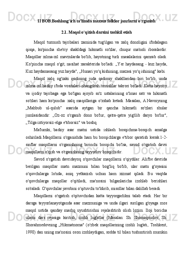 II   BOB.Boshlang‘ich   ta’limda   maxsus folklor janrlarni   o‘rganish
2.1.   Maqol   o‘qitish   darsini   tashkil   etish
Maqol   turmush   tajribalari   zaminida   tug'ilgan   va   xalq   donoligini   ifodalagan
qisqa,   ko'pincha   she'riy   shakldagi   hikmatli   so'zlar,   chuqur   ma'noli   iboralardir.
Maqollar   xilma-xil   mavzularda   bo'lib,   hayotning   turli   masalalarini   qamrab   oladi.
Ko'pincha   maqol   o'git,   nasihat   xarakterida   bo'ladi:   „Yer   haydasang   -   kuz   hayda,
Kuz haydamasang yuz hayda", „Hunari yo'q   kishining,   mazasi   yo'q ishining"   kabi.
Maqol   xalq   og'zaki   ijodining   juda   qadimiy   shakllaridan   biri   bo'lib,   unda
xilma-xil badiiy   ifoda vositalari-ohangdosh tovuslilar takrori bo'ladi. Katta hayotiy
va   ijodiy   tajribaga   ega   bo'lgan   ajoyib   so'z   ustalarining   o'lmas   satr   va   hikmatli
so'zlari   ham   ko'pincha   xalq   maqollariga   o'xshab   ketadi.   Masalan,   A.Navoiyning
„Mahbub   ul-qulub”   asarida   aytgan   bir   qancha   hikmatli   so'zlari   shular
jumlasidandir:   „Oz-oz   o'rganib   dono   bo'lur,   qatra-qatra   yig'ilib   daryo   bo'lur",
„Tilga ixtiyorsiz-elga   e'tiborsiz"   va boshq.
Ma'lumki,   badiiy   asar   matni   ustida   ishlash   bosqichma-bosqich   amalga
oshiriladi.Maqollarni   o'rganishda   ham   bu   bosqichlarga   e'tibor   qaratish   kerak.1-2-
sinflar   maqollarni   o'rganishning   birinchi   bosqichi   bo'lsa,   savod   o'rgatish   davri
maqollarni   o'qish   va   o'rganishning   tayyorlov   bosqichidir.
Savod   o'rgatish   davridayoq   o'quvchilar   maqollarni   o'qiydilar.   Alifbe   davrida
berilgan   maqollar   matn   mazmuni   bilan   bog'liq   bo'lib,   ular   matn   g'oyasini
o'quvchilarga   lo'nda,   aniq   yetkazish   uchun   ham   xizmat   qiladi.   Bu   vaqtda
o'quvchilarga   maqollar   o'qitiladi,   ma'nosini   bilganlaricha   izohlab   berishlari
so'raladi. O'quvchilar javobini o'qituvchi to'ldirib, misollar   bilan   dalillab beradi.
Maqollarni   o'rgatish   o'qituvchidan   katta   tayyorgarlikni   talab   etadi.   Har   bir
darsga   tayyorlanayotganda   asar   mazmuniga   va   unda   ilgari   surilgan   g'oyaga   mos
maqol   ustida   qanday   mashq   uyushtirishni   rejalashtirib   olish   lozim.   Iloji   boricha
ularni   dars   rejasiga   kiritish,   izohli   lug'atlar   (Masalan:   Sh.   Shomaqsudov,   Sh.
Shorahmedovning   „Hikmatnoma"   (o'zbek   maqollarining   izohli   lug'ati,   Toshkent,
1990)   dan   uning   ma'nosini   oson   izohlaydigan,   sodda   til   bilan   tushuntirish   mumkin 