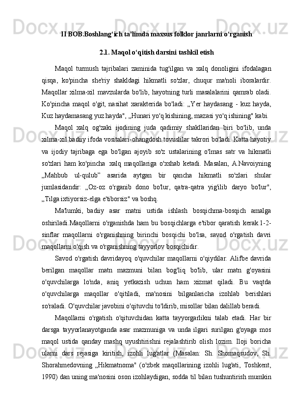 II   BOB.Boshlang‘ich   ta’limda   maxsus folklor janrlarni   o‘rganish
2.1.   Maqol   o‘qitish   darsini   tashkil   etish
Maqol   turmush   tajribalari   zaminida   tug'ilgan   va   xalq   donoligini   ifodalagan
qisqa,   ko'pincha   she'riy   shakldagi   hikmatli   so'zlar,   chuqur   ma'noli   iboralardir.
Maqollar   xilma-xil   mavzularda   bo'lib,   hayotning   turli   masalalarini   qamrab   oladi.
Ko'pincha   maqol   o'git,   nasihat   xarakterida   bo'ladi:   „Yer   haydasang   -   kuz   hayda,
Kuz haydamasang yuz hayda", „Hunari yo'q   kishining,   mazasi   yo'q ishining"   kabi.
Maqol   xalq   og'zaki   ijodining   juda   qadimiy   shakllaridan   biri   bo'lib,   unda
xilma-xil badiiy   ifoda vositalari-ohangdosh tovuslilar takrori bo'ladi. Katta hayotiy
va   ijodiy   tajribaga   ega   bo'lgan   ajoyib   so'z   ustalarining   o'lmas   satr   va   hikmatli
so'zlari   ham   ko'pincha   xalq   maqollariga   o'xshab   ketadi.   Masalan,   A.Navoiyning
„Mahbub   ul-qulub”   asarida   aytgan   bir   qancha   hikmatli   so'zlari   shular
jumlasidandir:   „Oz-oz   o'rganib   dono   bo'lur,   qatra-qatra   yig'ilib   daryo   bo'lur",
„Tilga ixtiyorsiz-elga   e'tiborsiz"   va boshq.
Ma'lumki,   badiiy   asar   matni   ustida   ishlash   bosqichma-bosqich   amalga
oshiriladi.Maqollarni   o'rganishda   ham   bu   bosqichlarga   e'tibor   qaratish   kerak.1-2-
sinflar   maqollarni   o'rganishning   birinchi   bosqichi   bo'lsa,   savod   o'rgatish   davri
maqollarni   o'qish   va   o'rganishning   tayyorlov   bosqichidir.
Savod   o'rgatish   davridayoq   o'quvchilar   maqollarni   o'qiydilar.   Alifbe   davrida
berilgan   maqollar   matn   mazmuni   bilan   bog'liq   bo'lib,   ular   matn   g'oyasini
o'quvchilarga   lo'nda,   aniq   yetkazish   uchun   ham   xizmat   qiladi.   Bu   vaqtda
o'quvchilarga   maqollar   o'qitiladi,   ma'nosini   bilganlaricha   izohlab   berishlari
so'raladi. O'quvchilar javobini o'qituvchi to'ldirib, misollar   bilan   dalillab beradi.
Maqollarni   o'rgatish   o'qituvchidan   katta   tayyorgarlikni   talab   etadi.   Har   bir
darsga   tayyorlanayotganda   asar   mazmuniga   va   unda   ilgari   surilgan   g'oyaga   mos
maqol   ustida   qanday   mashq   uyushtirishni   rejalashtirib   olish   lozim.   Iloji   boricha
ularni   dars   rejasiga   kiritish,   izohli   lug'atlar   (Masalan:   Sh.   Shomaqsudov,   Sh.
Shorahmedovning   „Hikmatnoma"   (o'zbek   maqollarining   izohli   lug'ati,   Toshkent,
1990)   dan   uning   ma'nosini   oson   izohlaydigan,   sodda   til   bilan   tushuntirish   mumkin