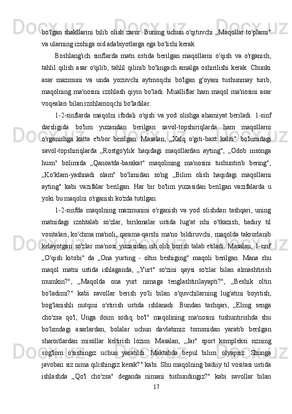 bo'lgan   shakllarini bilib olish zarur. Buning uchun o'qituvchi  „Maqollar  to'plami"
va ularning izohiga   oid   adabiyotlarga   ega   bo'lishi kerak.
Boshlang'ich   sinflarda   matn   ostida   berilgan   maqollarni   o'qish   va   o'rganish,
tahlil   qilish   asar   o'qilib,   tahlil   qilinib   bo'lingach   amalga   oshirilishi   kerak.   Chunki
asar   mazmuni   va   unda   yozuvchi   aytmoqchi   bo'lgan   g'oyani   tushunmay   turib,
maqolning ma'nosini  izohlash   qiyin   bo'ladi.   Mualliflar   ham   maqol   ma'nosini   asar
voqealari   bilan   izohlamoqchi   bo'ladilar.
1-2-sinflarda   maqolni   ifodali   o'qish   va   yod   olishga   ahamiyat   beriladi.   1-sinf
darsligida   bo'lim   yuzasidan   berilgan   savol-topshiriqlarda   ham   maqollarni
o'rganishga   katta   e'tibor   berilgan.   Masalan,   „Xalq   o'giti-baxt   kaliti"   bo'limidagi
savol-topshiriqlarda   „Rostgo'ylik   haqidagi   maqollardan   ayting",   „Odob   insonga
husn"   bolimida   „Qanoatda-barakat"   maqolining   ma'nosini   tushuntirib   bering",
„Ko'klam-yashnadi   olam"   bo'limidan   so'ng   „Bilim   olish   haqidagi   maqollarni
ayting"   kabi   vazifalar   berilgan.   Har   bir   bo'lim   yuzasidan   berilgan   vazifalarda   u
yoki   bu maqolni   o'rganish ko'zda tutilgan.
1-2-sinfda   maqolning   mazmunini   o'rganish   va   yod   olishdan   tashqari,   uning
matnidagi   izohtalab   so'zlar,   birikmalar   ustida   lug'at   ishi   o'tkazish,   badiiy   til
vositalari, ko'chma ma'noli,   qarama-qarshi   ma'no   bildiruvchi,   maqolda   takrorlanib
kelayotgan   so'zlar   ma'nosi   yuzasidan   ish olib borish talab etiladi. Masalan, 1-sinf
„O'qish   kitobi"   da   „Ona   yurting   -   oltin   beshiging"   maqoli   berilgan.   Mana   shu
maqol   matni   ustida   ishlaganda,   „Yurt"   so'zini   qaysi   so'zlar   bilan   almashtirish
mumkin?",   „Maqolda   ona   yurt   nimaga   tenglashtirilayapti?",   „Beshik   oltin
bo'ladimi?"   kabi   savollar   berish   yo'li   bilan   o'quvchilarning   lug'atini   boyitish,
bog'lanishli   nutqini   o'stirish   ustida   ishlanadi.   Bundan   tashqari,   „Eling   senga
cho'zsa   qo'l,   Unga   doim   sodiq   bo'l"   maqolining   ma'nosini   tushuntirishda   shu
bo'limdagi   asarlardan,   bolalar   uchun   davlatimiz   tomonidan   yaratib   berilgan
sharoitlardan   misollar   keltirish   lozim.   Masalan,   „Jar"   sport   kompleksi   sizning
sog'lom   o'sishingiz   uchun   yaratildi.   Maktabda   bepul   bilim   olyapsiz.   Shunga
javoban siz nima qilishingiz kerak?" kabi. Shu maqolning badiiy til vositasi ustida
ishlashda   „Qo'l   cho'zsa"   deganda   nimani   tushundingiz?"   kabi   savollar   bilan
17 