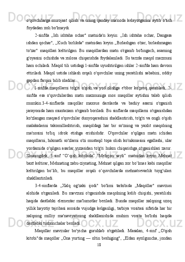 o'quvchilarga   murojaat   qilish   va   uning   qanday   ma'noda   kelayotganini   aytib   o'tish
foydadan   xoli   bo'lmaydi.
2-sinfda   „Ish   ishtaha   ochar"   matnida'n   keyin:   „Ish   ishtaha   ochar,   Dangasa
ishdan   qochar",   „Kuch   birlikda"   matnidan   keyin   „Birlashgan   o'zar,   birlashmagan
to'zar"   maqollari   keltirilgan.   Bu   maqollardan   matn   o'rganib   bo'lingach,   asarning
g'oyasini ochishda va xulosa   chiqarishda foydalaniladi. Su tarzda maqol mazmuni
ham ochiladi. Maqol tili ustidagi l-sinfda   uyushtirilgan ishlar 2-sinfda ham davom
ettiriladi. Maqol ustida ishlash orqali o'quvchilar   uning   yaratilishi  sababini, oddiy
gapdan farqini bilib   oladilar.
l-sinfda   maqollarni   to'g'ri   o'qish   va   yod   olishga   e'tibor   ko'proq   qaratiladi,   2-
sinfda   esa   o'quvchilardan   matn   mazmuniga   mos   maqollar   aytishni   talab   qilish
mumkin.3-4-sinflarda   maqollar   maxsus   darslarda   va   badiiy   asarni   o'rganish
jarayonida   ham   muntazam   o'rganib   boriladi.   Bu   sinflarda   maqollarni   o'rganishdan
ko'zlangan   maqsad   o'quvchilar   dunyoqarashini   shakllantirish,   to'g'ri   va   ongli   o'qish
malakalarini   takomillashtirish,   maqoldagi   har   bir   so'zning   va   yaxlit   maqolning
ma'nosini   to'liq   idrok   etishga   erishishdir.   O'quvchilar   o'qilgan   matn   ichidan
maqollarni,   hikmatli   so'zlarni   o'zi   mustaqil  topa olish ko'nikmasini  egallashi, ular
yordamida   o'qilgan  asarlar   yuzasidan   to'g'ri   hukm   chiqarishga  o'rganishlari  zarur.
Shuningdek,   3-sinf   “O‘qish   kitobida”   “Mehrjon   sayli”   matnidan   keyin   Mehnat
baxt keltirar, Mehnating zabu-ziynating, Mehnat qilgan xor bo‘lmas   kabi maqollar
keltirilgan   bo‘lib,   bu   maqollar   orqali   o‘quvchilarda   mehnatsevarlik   tuyg‘ulari
shakllantiriladi.
3-4-sinflarda   „Xalq   og'zaki   ijodi"   bo'limi   tarkibida   „Maqollar"   mavzusi
alohida   o'rganiladi.   Bu   mavzuni   o'rganishda   maqolning   kelib   chiqishi,   yaratilishi
haqida   dastlabki   elementar   ma'lumotlar   beriladi.   Bunda   maqollar   xalqning   uzoq
yillik hayotiy tajribasi  asosida   vujudga   kelganligi,   tarbiya   vositasi   sifatida   har   bir
xalqning   milliy   ma'naviyatining   shakllanishida   muhim   vosita   bo'lishi   haqida
dastlabki   tushunchalar   beriladi.
Maqollar   mavzular   bo'yicha   guruhlab   o'rgatiladi.   Masalan,   4-sinf   „O'qish
kitobi"da   maqollar   „Ona   yurting   —   oltin   beshiging",   „Eldan   ayrilguncha,   jondan
18