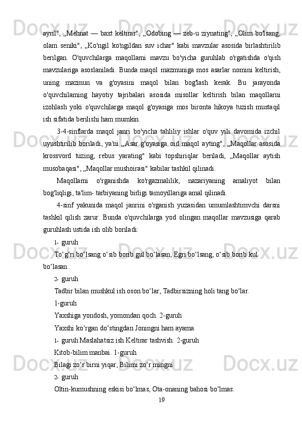 ayril",  „Mehnat  —   baxt   keltirar",   „Odobing   —   zeb-u   ziynating",   „Olim   bo'lsang,
olam   seniki",   „Ko'ngil   ko'ngildan   suv   ichar"   kabi   mavzular   asosida   birlashtirilib
berilgan.   O'quvchilarga   maqollarni   mavzu   bo'yicha   guruhlab   o'rgatishda   o'qish
mavzulariga   asoslaniladi.   Bunda   maqol   mazmuniga   mos   asarlar   nomini   keltirish,
uning   mazmun   va   g'oyasini   maqol   bilan   bog'lash   kerak.   Bu   jarayonda
o'quvchilaming   hayotiy   tajribalari   asosida   misollar   keltirish   bilan   maqollarni
izohlash   yoki   o'quvchilarga   maqol   g'oyasiga   mos   bironta   hikoya   tuzish   mustaqil
ish   sifatida   berilishi ham   mumkin.
3-4-sinflarda   maqol   janri   bo'yicha   tahliliy   ishlar   o'quv   yili   davomida   izchil
uyushtirilib   boriladi,   ya'ni   „Asar   g'oyasiga   oid   maqol   ayting",   „Maqollar   asosida
krossvord   tuzing,   rebus   yarating"   kabi   topshiriqlar   beriladi,   „Maqollar   aytish
musobaqasi", „Maqollar mushoirasi"   kabilar   tashkil qilinadi.
Maqollarni   o'rganishda   ko'rgazmalilik,   nazariyaning   amaliyot   bilan
bog'liqligi, ta'lim-   tarbiyaning   birligi tamoyillariga   amal   qilinadi.
4-sinf   yakunida   maqol   janrini   o'rganish   yuzasidan   umumlashtimvchi   darsni
tashkil   qilish   zarur.   Bunda   o'quvchilarga   yod   olingan   maqollar   mavzusiga   qarab
guruhlash ustida ish olib   boriladi:
1- guruh
To‘g‘ri bo‘lsang o‘sib borib gul bo‘lasan,   Egri bo‘lsang,   o‘sib   borib   kul  
bo‘lasan.
2- guruh
Tadbir bilan mushkul ish oson bo‘lar,   Tadbirsizning   holi   tang   bo‘lar.
1-guruh
Yaxshiga yondosh, yomondan qoch.   2-guruh
Yaxshi   ko‘rgan   do‘stingdan   Joningni   ham   ayama.
1- guruh   Maslahatsiz ish   Keltirar   tashvish.   2-guruh
Kitob-bilim manbai.   1-guruh
Bilagi   zo‘r   birni   yiqar,   Bilimi zo‘r   mingni
2- guruh
Oltin-kumushning eskisi bo‘lmas,   Ota-onaning   bahosi   bo‘lmas.
19 