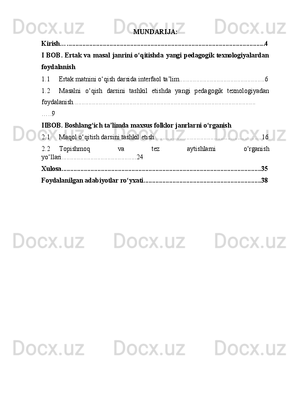 MUNDARIJA:
Kirish…....................................................................................................................4
I BOB. Ertak va masal janrini o‘qitishda yangi pedagogik texnologiyalardan
foydalanish
1.1 Ertak   matnini   o‘qish darsida interfaol   ta’lim..................................................6
1.2 Masalni   o‘qish   darsini   tashkil   etishda   yangi   pedagogik   texnologiyadan
foydalanish...........................................................................................................
….. 9
IIBOB. Boshlang‘ich   ta’limda   maxsus   folklor   janrlarni   o‘rganish
2.1 Maqol   o‘qitish darsini   tashkil   etish...............................................................16
2.2 Topishmoq   va   tez   aytishlarni   o‘rganish
yo‘llari............................................24
Xulosa.....................................................................................................................35
Foydalanilgan   adabiyotlar   ro‘yxati.....................................................................38 